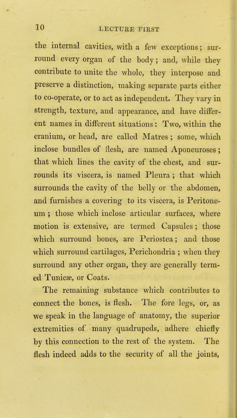 the internal cavities, with a few exceptions; sur- round every organ of the body; and, while they contribute to unite the whole, they interpose and preserve a distinction, making separate parts either to co-operate, or to act as independent. They vary in strength, texture, and appearance, and have differ- ent names in different situations: Two, within the cranium, or head, are called Matres ; some, which inclose bundles of flesh, are named Aponeuroses; that which lines the cavity of the chest, and sur- rounds its viscera, is named Pleura ; that which surrounds the cavity of the belly or the abdomen, and furnishes a covering to its viscera, is Peritone- um ; those which inclose articular surfaces, where motion is extensive, are termed Capsules; those which surround bones, are Periostea; and those which surround cartilages. Perichondria ; when they surround any other organ, they are generally term- ed Tunicae, or Coats. The remaining substance which contributes to connect the bones, is flesh. The fore legs, or, as we speak in the language of anatomy, the superior extremities of many quadrupeds, adhere chiefly by this connection to the rest of the system. The flesh indeed adds to the security of all the joints.