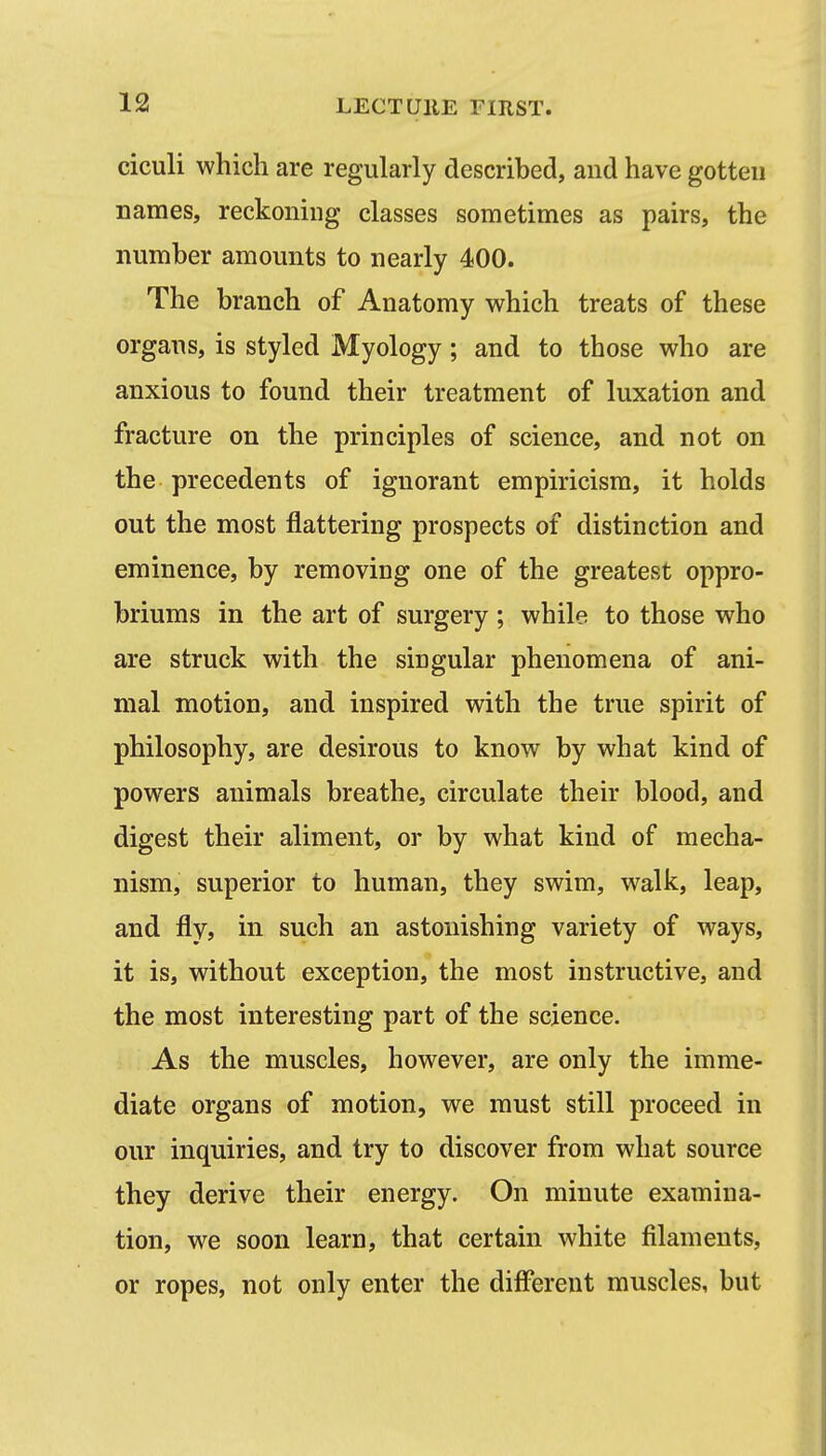 ciculi which are regularly described, and have gotten names, reckoning classes sometimes as pairs, the number amounts to nearly 400. The branch of Anatomy which treats of these organs, is styled Myology; and to those who are anxious to found their treatment of luxation and fracture on the principles of science, and not on the precedents of ignorant empiricism, it holds out the most flattering prospects of distinction and eminence, by removing one of the greatest oppro- briums in the art of surgery ; while to those who are struck with the singular phenomena of ani- mal motion, and inspired with the true spirit of philosophy, are desirous to know by what kind of powers animals breathe, circulate their blood, and digest their aliment, or by what kind of mecha- nism, superior to human, they swim, walk, leap, and fly, in such an astonishing variety of ways, it is, without exception, the most instructive, and the most interesting part of the science. As the muscles, however, are only the imme- diate organs of motion, we must still proceed in our inquiries, and try to discover from what source they derive their energy. On minute examina- tion, we soon learn, that certain white filaments, or ropes, not only enter the different muscles, but