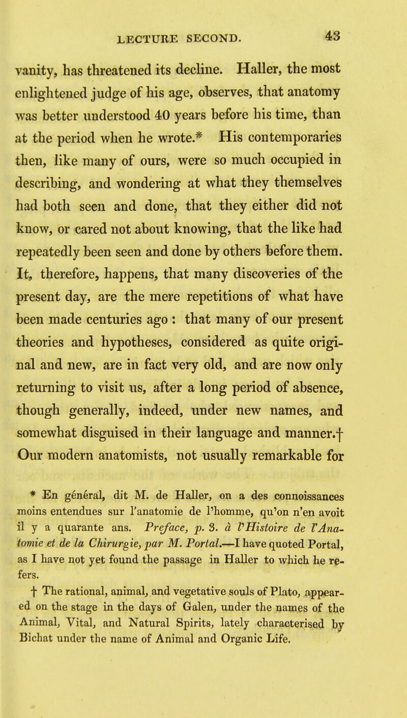 vanity, has threatened its decline. Haller, the most enlightened judge of his age, observes, that anatomy was better understood 40 years before his time, than at the period when he wrote.* His contemporaries then, like many of ours, were so much occupied in describing, and wondering at what they themselves had both seen and done, that they either did not know, or cared not about knowing, that the like had repeatedly been seen and done by others before them. It, therefore, happens, that many discoveries of the present day, are the mere repetitions of what have been made centuries ago : that many of our present theories and hypotheses, considered as quite origi- nal and new, are in fact very old, and are now only returning to visit us, after a long period of absence, though generally, indeed, under new names, and somewhat disguised in their language and manner.f Our modern anatomists, not usually remarkable for * En general, dit M. de Haller, on a des connoissances moins entendues sur I'anatomie de I'homme, qu'on n'en avoit il y a quarante ans. Preface, p. 3. d VHistoire de VAna- tomie et de la Chirurgie, par M. Portal.-—I have quoted Portal, as I have not yet found the passage in Haller to which he re- fers. f The rational, animal, and vegetative souls of Plato^ appear- ed on the stage in the days of Galen, under the names of the Animal, Vital, and Natural Spirits, lately characterised by Bichat under the name of Animal and Organic Life.