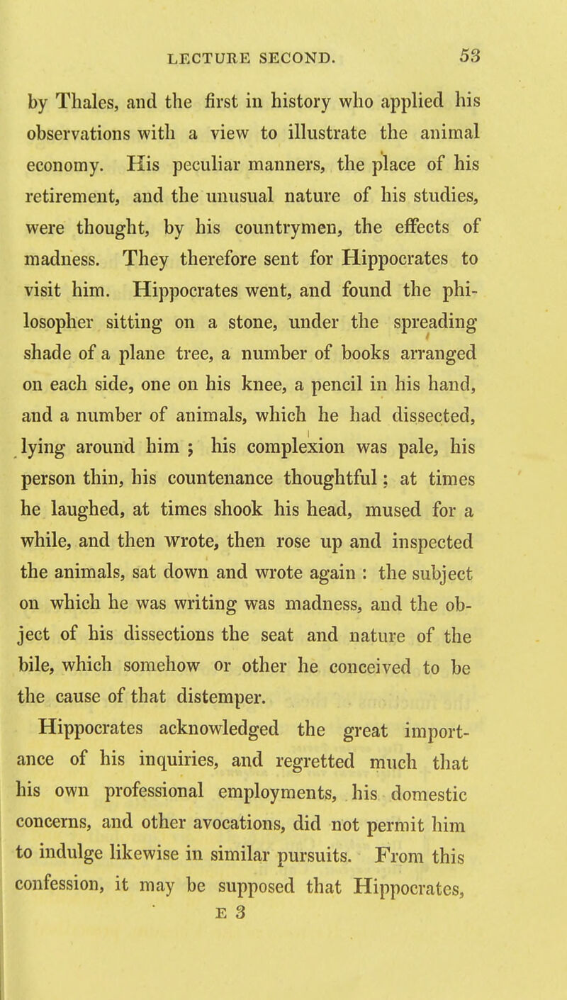 by Thales, and the first in history who applied his observations with a view to illustrate the animal economy. His peculiar manners, the place of his retirement, and the unusual nature of his studies, were thought, by his countrymen, the effects of madness. They therefore sent for Hippocrates to visit him. Hippocrates went, and found the phi- losopher sitting on a stone, under the spreading shade of a plane tree, a number of books arranged on each side, one on his knee, a pencil in his hand, and a number of animals, which he had dissected, lying around him ; his complexion was pale, his person thin, his countenance thoughtful: at times he laughed, at times shook his head, mused for a while, and then wrote, then rose up and inspected the animals, sat down and wrote again : the subject on which he was writing was madness, and the ob- ject of his dissections the seat and nature of the bile, which somehow or other he conceived to be the cause of that distemper. Hippocrates acknowledged the great import- ance of his inquiries, and regretted much that his own professional employments, his domestic concerns, and other avocations, did not permit him to indulge likewise in similar pursuits. From this confession, it may be supposed that Hippocrates, E 3