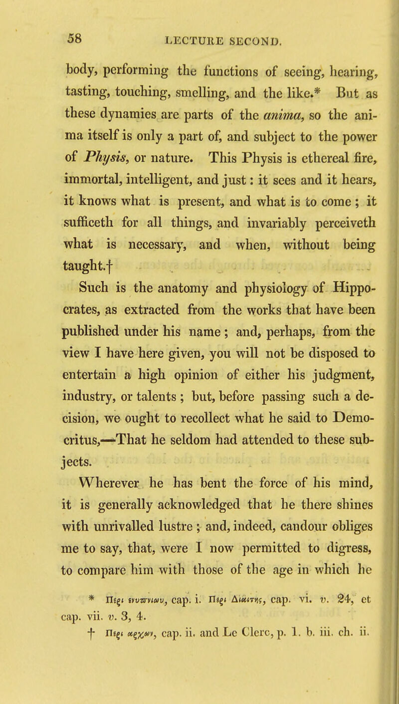 body, performing the functions of seeing, hearing, tasting, touching, smelling, and the like.* But as these dynamics are parts of the anima, so the ani- ma itself is only a part of, and subject to the power of Physis, or nature. This Physis is ethereal fire, immortal, intelligent, and just: it sees and it hears, it knows what is present, and what is to come ; it sufficeth for all things, and invariably perceiveth what is necessary, and when, without being taught.f Such is the anatomy and physiology of Hippo- crates, as extracted from the works that have been published under his name; and, perhaps, from the view I have here given, you will not be disposed to entertain a high opinion of either his judgment, industry, or talents ; but, before passing such a de- cision, we ought to recollect what he said to Demo- critus,—That he seldom had attended to these sub- jects. Wherever he has bent the force of his mind, it is generally acknowledged that he there shines with unrivalled lustre ; and, indeed, candour obliges me to say, that, were I now permitted to digress, to compare him with those of the age in which he * iiEg* tytiOT-nwu, cap. i. neg< A(«<T»)j, cap. vi. v. S4, et cap. vii, v. 3, 4. f nf|« «gj(j<«v, cap. ii. and Lc Clerc, p. 1. b. iii. ch. ii.
