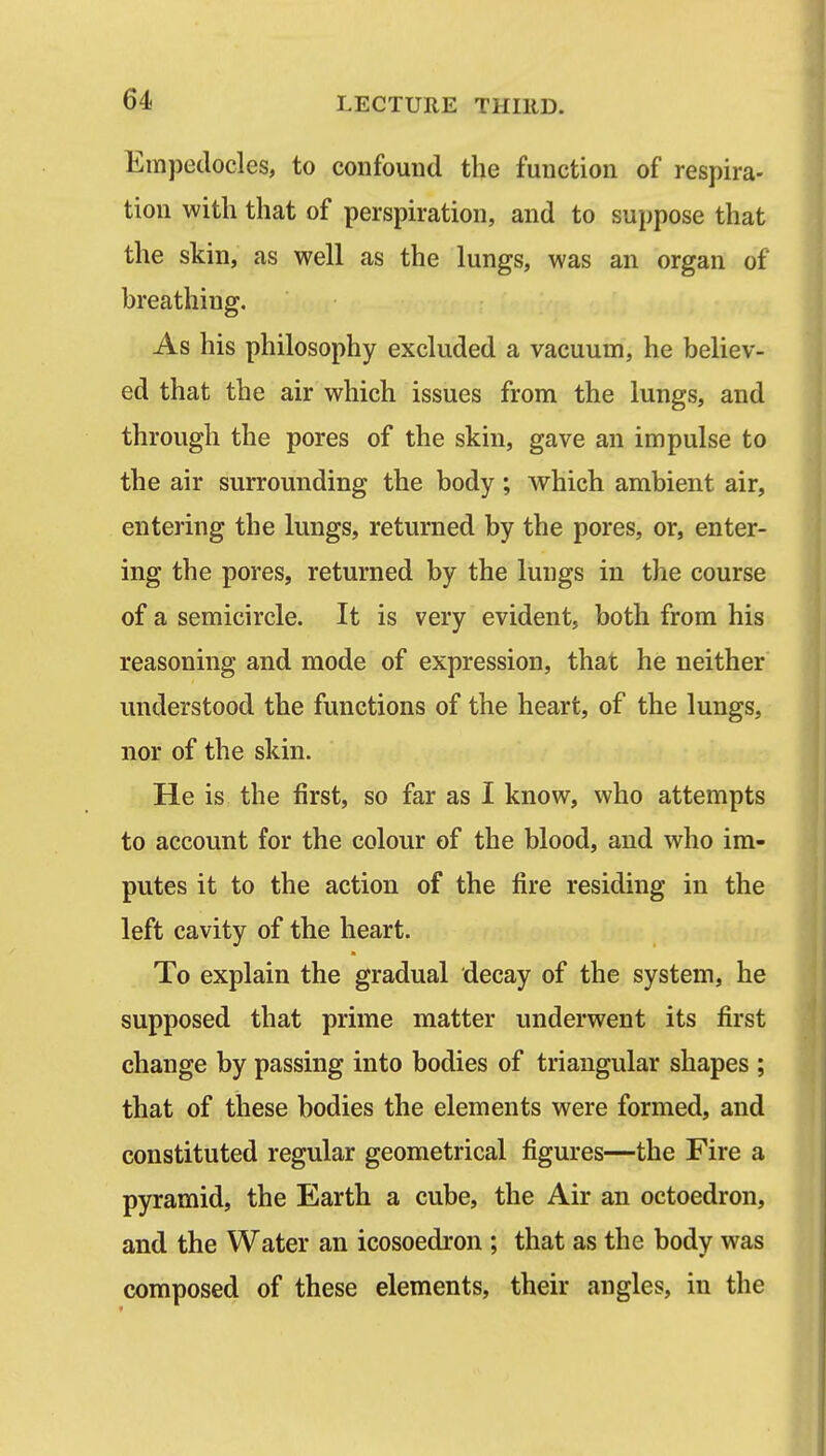 Empedocles, to confound the function of respira- tion with that of perspiration, and to suppose that the skin, as well as the lungs, was an organ of breathing. As his philosophy excluded a vacuum, he believ- ed that the air which issues from the lungs, and through the pores of the skin, gave an impulse to the air surrounding the body; which ambient air, entering the lungs, returned by the pores, or, enter- ing the pores, returned by the lungs in the course of a semicircle. It is very evident, both from his reasoning and mode of expression, that he neither understood the functions of the heart, of the lungs, nor of the skin. He is the first, so far as I know, who attempts to account for the colour of the blood, and who im- putes it to the action of the fire residing in the left cavity of the heart. To explain the gradual decay of the system, he supposed that prime matter underwent its first change by passing into bodies of triangular shapes ; that of these bodies the elements were formed, and constituted regular geometrical figures—the Fire a pyramid, the Earth a cube, the Air an octoedron, and the Water an icosoedron ; that as the body was composed of these elements, their angles, in the