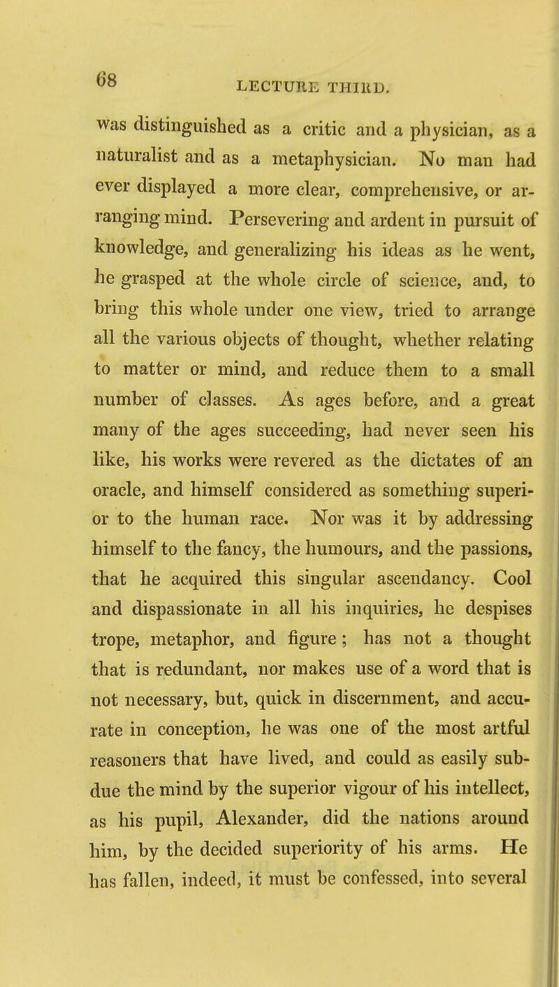 was distinguished as a critic and a physician, as a naturalist and as a metaphysician. No man had ever displayed a more clear, comprehensive, or ar- ranging mind. Persevering and ardent in pursuit of knowledge, and generalizing his ideas as he went, he grasped at the whole circle of science, and, to bring this whole under one view, tried to arrange all the various objects of thought, whether relating to matter or mind, and reduce them to a small number of classes. As ages before, and a great many of the ages succeeding, had never seen his like, his works were revered as the dictates of an oracle, and himself considered as something superi- or to the human race. Nor was it by addressing himself to the fancy, the humours, and the passions, that he acquired this singular ascendancy. Cool and dispassionate in all his inquiries, he despises trope, metaphor, and figure; has not a thought that is redundant, nor makes use of a word that is not necessary, but, quick in discernment, and accu- rate in conception, he was one of the most artful reasoners that have lived, and could as easily sub- due the mind by the superior vigour of his intellect, as his pupil, Alexander, did the nations around him, by the decided superiority of his arms. He has fallen, indeed, it must be confessed, into several