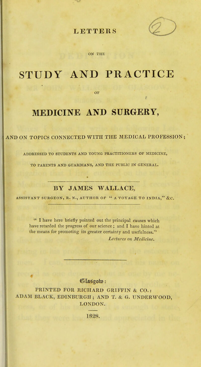 LETTERS ON THE STUDY AND PRACTICE OF MEDICINE AND SURGERY, AND ON TOPICS CONNECTED WITH THE MEDICAL PROFESSION; ADDRESSED TO STUDENTS AND YOUNG PRACTITIONERS OF MEDICINE, TO PARENTS AND GUARDIANS, AND THE PUBLIC IN GENERAL. BY JAMES WALLACE, ASSISTANT SURGEON, R. N., AUTHOR OF  A VOYAGE TO INDIA, &C.  I have here briefly pointed out the principal causes which have retarded the progress of our science; and I have hinted at the means for promoting its greater certainly and usefulness. Lectures on Medicine. PRINTED FOR RICHARD GRIFFIN & CO. : ADAM BLACK, EDINBURGH ; AND T. & G. UNDERWOOD, LONDON. 1828.