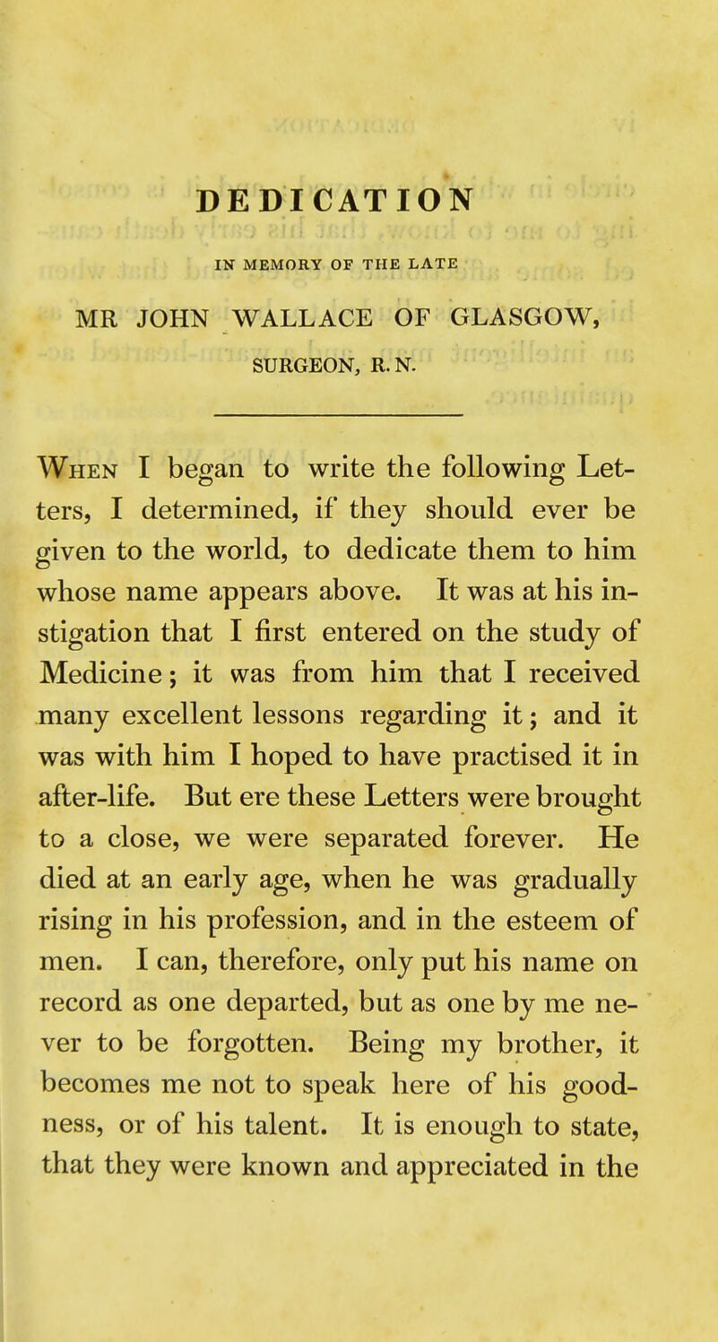 DEDICATION IN MEMORY OF THE LATE MR JOHN WALLACE OF GLASGOW, SURGEON, R. N. When I began to write the following Let- ters, I determined, if they should ever be given to the world, to dedicate them to him whose name appears above. It was at his in- stigation that I first entered on the study of Medicine; it was from him that I received many excellent lessons regarding it; and it was with him I hoped to have practised it in after-life. But ere these Letters were brought to a close, we were separated forever. He died at an early age, when he was gradually rising in his profession, and in the esteem of men. I can, therefore, only put his name on record as one departed, but as one by me ne- ver to be forgotten. Being my brother, it becomes me not to speak here of his good- ness, or of his talent. It is enough to state, that they were known and appreciated in the