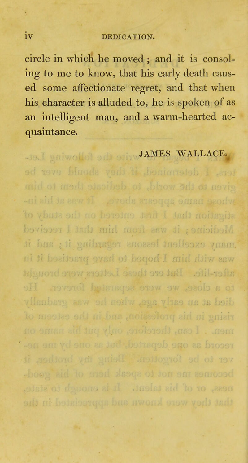 circle in whicli he moved; and it is consol- ing to me to know, that his early death caus- ed some affectionate regret, and that when his character is alluded to, he is spoken of as an intelligent man, and a warm-hearted ac- quaintance. JAMES WALLACE.^