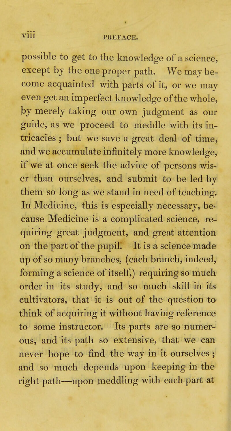 possible to get to the knowledge of a science, except bj the one proper path. We may be- come acquainted with parts of it, or we may even get an imperfect knowledge of the whole, by merely taking our own judgment as our guide, as we proceed to meddle with its in- tricacies ; but we save a great deal of time, and we accumulate infinitely more knowledge, if we at once seek the advice of persons wis- er than ourselves, and submit to be led by them so long as we stand in need of teaching. In Medicine, this is especially necessary, be- cause Medicine is a complicated science, re- quiring great judgment, and great attention on the part of the pupiL It is a science made up of so many branches, (each branch, indeed, forming a science of itself,) requiring so much order in its study, and so much skill in its cultivators, that it is out of the question to think of acquiring it without having reference to some instructor. Its parts are so numer- ous, and its path so extensive, that we can never hope to find the way in it ourselves; and so much depends upon keeping in the right path—upon meddling with each part at