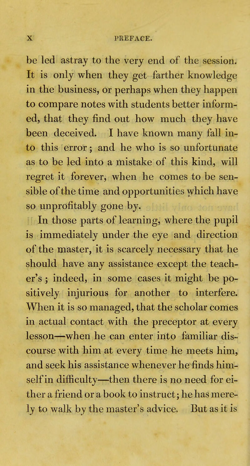 be led astray to the very end of the session. It is only when they get farther knowledge in the business, or perhaps when they happen to compare notes with students better inform- ed, that they find out how much they have been deceived. I have known many fall in- to this error; and he who is so unfortunate as to be led into a mistake of this kind, will regret it forever, when he comes to be sen- sible of the time and opportunities which have so unprofitably gone by. In those parts of learning, where the pupil is immediately under the eye and direction of the master, it is scarcely necessary that he should have any assistance except the teach- er's ; indeed, in some cases it might be po- sitively injurious for another to interfere. When it is so managed, that the scholar comes in actual contact with the preceptor at every lesson—when he can enter into familiar dis- course with him at every time he meets him, and seek his assistance whenever he'^finds him- self in difficulty—then there is no need for ei- ther a friend or a book to instruct; he has mere- ly to walk by the master's advice. But as it is