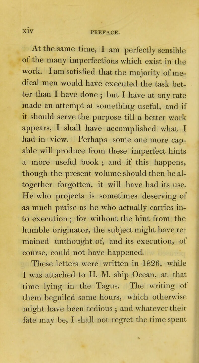 PREFACE. At the same time, I am perfectly sensible of the many imperfections which exist in the work. I am satisfied that the majority of me- dical men would have executed the task bet- ter than I have done ; but I have at any rate made an attempt at something useful, and if it should serve the purpose till a better work appears, I shall have accomplished what I had in view. Perhaps some one more cap- able will produce from these imperfect hints a more useful book ; and if this happens, though the present volume should then be al- together forgotten, it will have had its use. He who projects is sometimes deserving of as much praise as he who actually carries in- to execution ; for without the hint from the humble originator, the subject might have re- mained unthought of, and its execution, of course, could not have happened. These letters were written in 1826, while I was attached to H. M. ship Ocean, at that time lying in the Tagus. The writing of them beguiled some hours, which otherwise might have been tedious ; and whatever their fate may be, I shall not regret the time spent