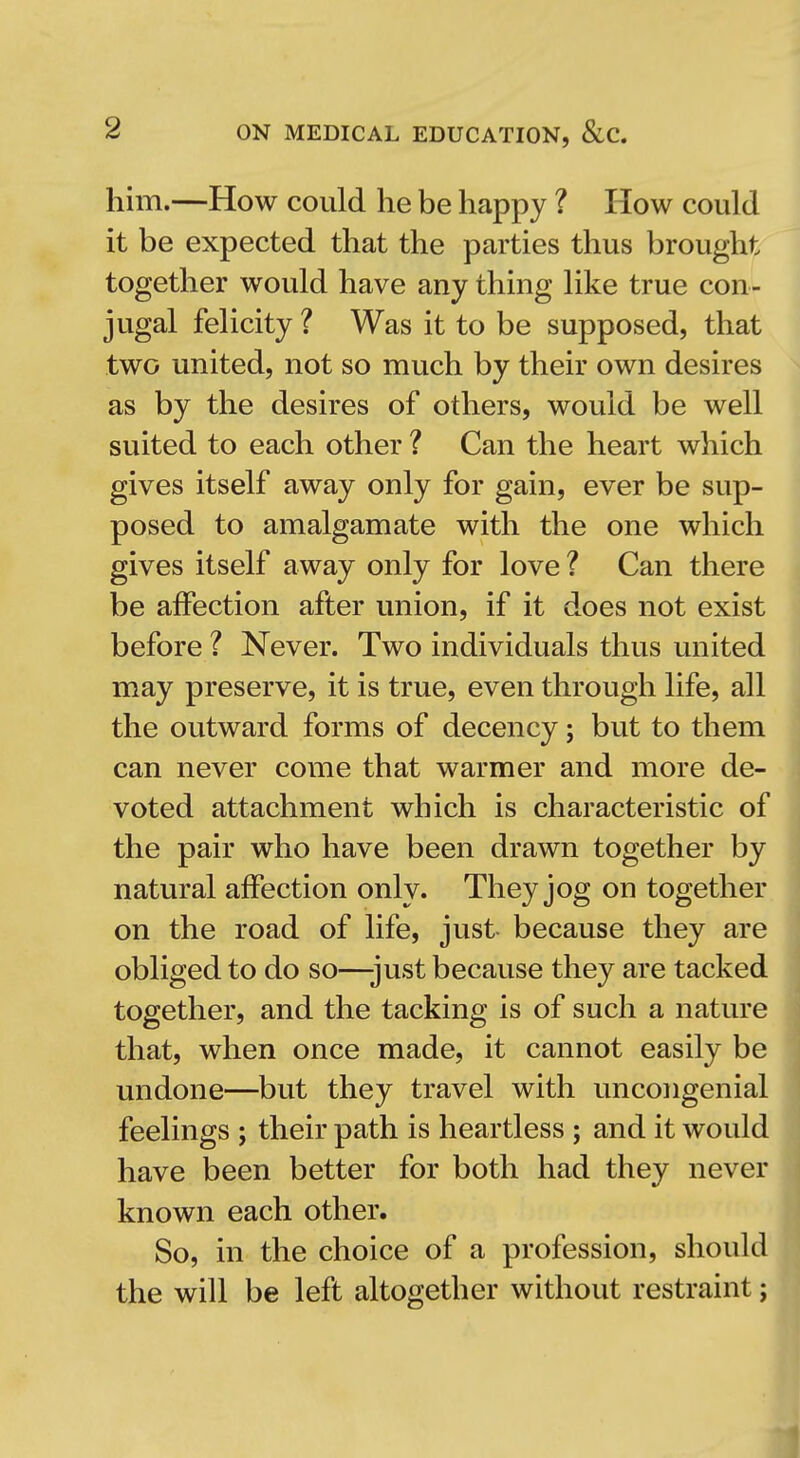 him.—How could he be happy ? How could it be expected that the parties thus brought together would have any thing like true con- jugal felicity ? Was it to be supposed, that two united, not so much by their own desires as by the desires of others, would be well suited to each other ? Can the heart which gives itself away only for gain, ever be sup- posed to amalgamate with the one which gives itself away only for love ? Can there be affection after union, if it does not exist before ? Never. Two individuals thus united may preserve, it is true, even through life, all the outward forms of decency; but to them can never come that warmer and more de- voted attachment which is characteristic of the pair who have been drawn together by natural affection only. They jog on together on the road of life, just because they are obliged to do so—just because they are tacked together, and the tacking is of such a nature that, when once made, it cannot easily be undone—but they travel with uncongenial feelings ; their path is heartless ; and it would have been better for both had they never known each other. So, in the choice of a profession, should the will be left altogether without restraint;