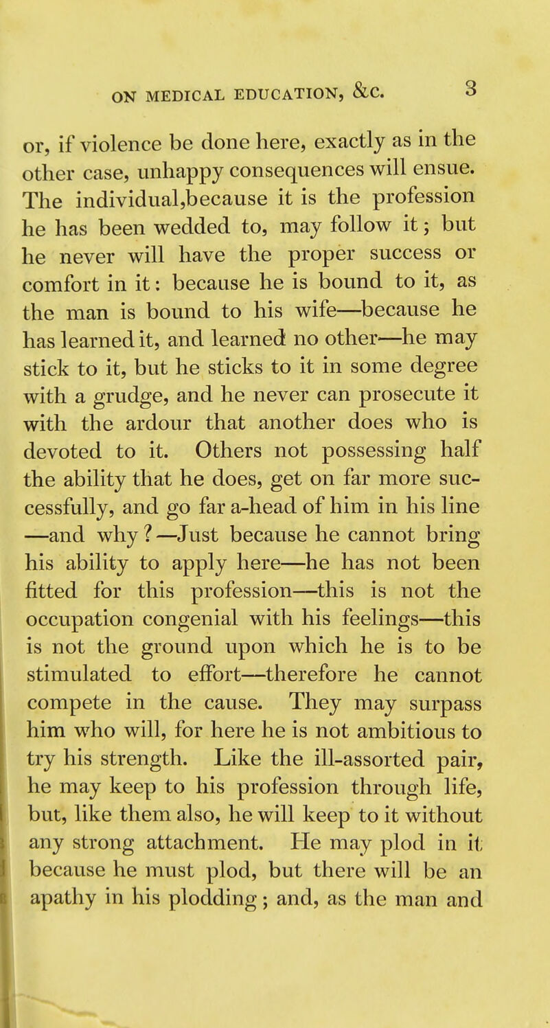 or, if violence be done here, exactly as in the other case, unhappy consequences will ensue. The individualjbecause it is the profession he has been wedded to, may follow it; but he never will have the proper success or comfort in it: because he is bound to it, as the man is bound to his wife—^because he has learned it, and learned no other—^he may stick to it, but he sticks to it in some degree with a grudge, and he never can prosecute it with the ardour that another does who is devoted to it. Others not possessing half the ability that he does, get on far more suc- cessfully, and go far a-head of him in his line —and why ? —Just because he cannot bring his ability to apply here—he has not been fitted for this profession—^this is not the occupation congenial with his feelings—this is not the ground upon which he is to be stimulated to effort—therefore he cannot compete in the cause. They may surpass him who will, for here he is not ambitious to try his strength. Like the ill-assorted pair, he may keep to his profession through life, but, like them also, he will keep to it without any strong attachment. He may plod in it because he must plod, but there will be an apathy in his plodding; and, as the man and