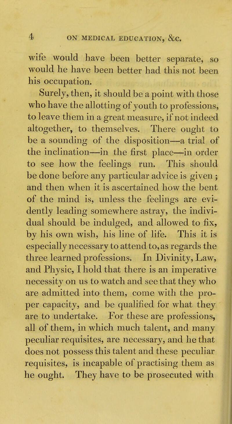 wife would have been better separate, so would he have been better had this not been his occupation. Surely, then, it should be a point with those who have the allotting of youth to professions, to leave them in a great measure, if not indeed altogether, to themselves. There ought to be a sounding of the disposition—a trial of the inclination—in the first place—in order to see how the feelings run. This should be done before any particular advice is given ; and then when it is ascertained how the bent of the mind is, unless the feelings are evi- dently leading somewhere astray, the indivi- dual should be indulged, and allowed to fix, by his own wish, his line of life. This it is especially necessary to attend to, as regards the three learned professions. In Divinity, Law, and Physic, I hold that there is an imperative necessity on us to watch and see that they who are admitted into them, come with the pro- per capacity, and be qualified for what they are to undertake. For these are professions, all of them, in which much talent, and many peculiar requisites, are necessary, and he that does not possess this talent and these peculiar requisites, is incapable of practising them as he ought. They have to be prosecuted with