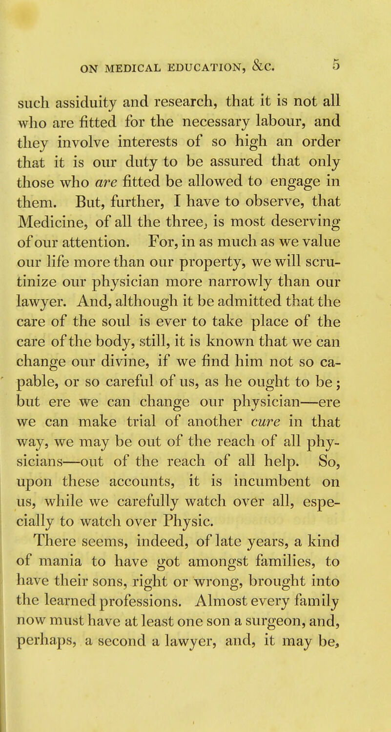 such assiduity and research, that it is not all who are fitted for the necessary labour, and they involve interests of so high an order that it is our duty to be assured that only those who are fitted be allowed to engage in them. But, further, I have to observe, that Medicine, of all the three^ is most deserving of our attention. For, in as much as we value our life more than our property, we will scru- tinize our physician more narrowly than our lawyer. And, although it be admitted that the care of the soul is ever to take place of the care of the body, still, it is known that we can change our divine, if we find him not so ca- pable, or so careful of us, as he ought to be; but ere we can change our physician—ere we can make trial of another cure in that way, we may be out of the reach of all phy- sicians—out of the reach of all help. So, upon these accounts, it is incumbent on us, while we carefully watch over all, espe- cially to watch over Physic. There seems, indeed, of late years, a kind of mania to have got amongst families, to have their sons, right or wrong, brought into the learned professions. Almost every family now must have at least one son a surgeon, and, perhaps, a second a lawyer, and, it may be.