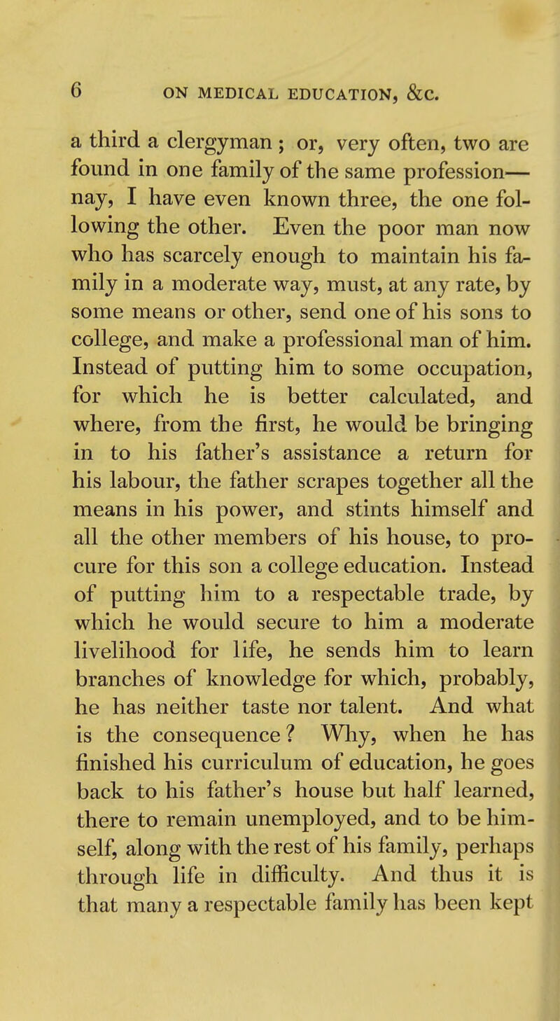 a third a clergyman ; or, very often, two are found in one family of the same profession— nay, I have even known three, the one fol- lowing the other. Even the poor man now who has scarcely enough to maintain his fa^ mily in a moderate way, must, at any rate, by some means or other, send one of his sons to college, and make a professional man of him. Instead of putting him to some occupation, for which he is better calculated, and where, from the first, he would be bringing in to his father's assistance a return for his labour, the father scrapes together all the means in his power, and stints himself and all the other members of his house, to pro- cure for this son a college education. Instead of putting him to a respectable trade, by which he would secure to him a moderate livelihood for life, he sends him to learn branches of knowledge for which, probably, he has neither taste nor talent. And what is the consequence ? Wliy, when he has finished his curriculum of education, he goes back to his father's house but half learned, there to remain unemployed, and to be him- self, along with the rest of his family, perhaps through life in difficulty. And thus it is that many a respectable family has been kept