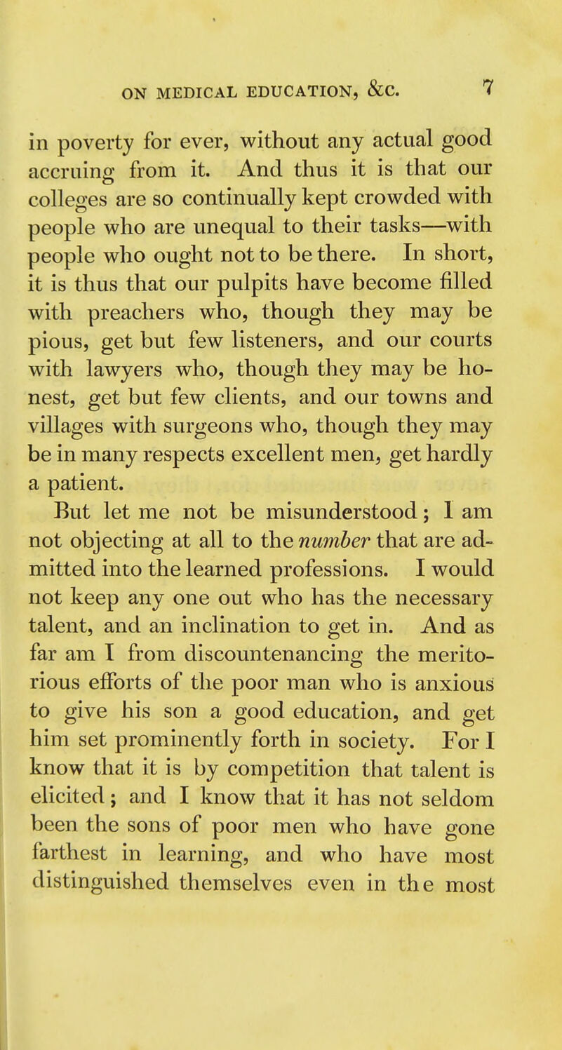 in poverty for ever, without any actual good accruing from it. And thus it is that our colleges are so continually kept crowded with people who are unequal to their tasks—with people who ought not to be there. In short, it is thus that our pulpits have become filled with preachers who, though they may be pious, get but few listeners, and our courts with lawyers who, though they may be ho- nest, get but few clients, and our towns and villages with surgeons who, though they may be in many respects excellent men, get hardly a patient. But let me not be misunderstood; 1 am not objecting at all to the number that are ad- mitted into the learned professions. I would not keep any one out who has the necessary talent, and an inclination to get in. And as far am I from discountenancing the merito- rious efforts of the poor man who is anxious to give his son a good education, and get him set prominently forth in society. For I know that it is by competition that talent is elicited; and I know that it has not seldom been the sons of poor men who have gone farthest in learning, and who have most distinguished themselves even in the most