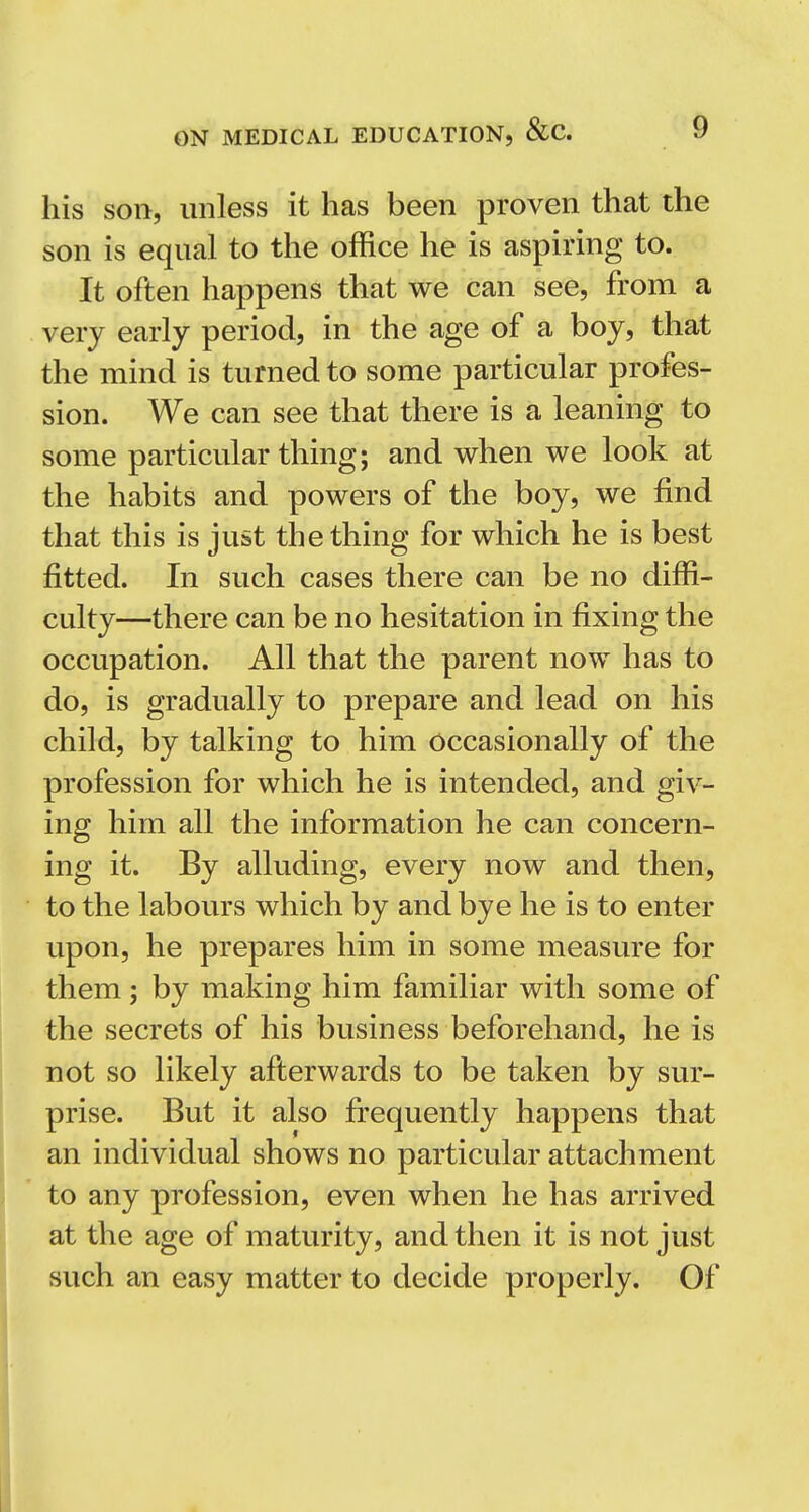 his son, unless it has been proven that the son is equal to the office he is aspiring to. It often happens that we can see, from a very early period, in the age of a boy, that the mind is turned to some particular profes- sion. We can see that there is a leaning to some particular thing; and when we look at the habits and powers of the boy, we find that this is just the thing for which he is best fitted. In such cases there can be no diffi- culty—there can be no hesitation in fixing the occupation. All that the parent now has to do, is gradually to prepare and lead on his child, by talking to him occasionally of the profession for which he is intended, and giv- ing him all the information he can concern- ing it. By alluding, every now and then, to the labours which by and bye he is to enter upon, he prepares him in some measure for them; by making him familiar with some of the secrets of his business beforehand, he is not so likely afterwards to be taken by sur- prise. But it also frequently happens that an individual shows no particular attachment to any profession, even when he has arrived at the age of maturity, and then it is not just such an easy matter to decide properly. Of