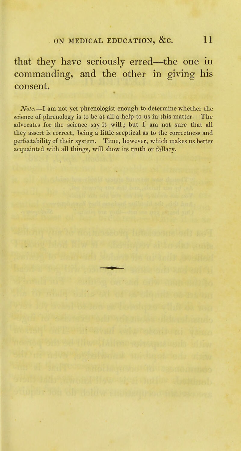 that they have seriously erred—the one in commanding, and the other in giving his consent. Note.—I am not yet phrenologist enough to determine whether the science of phrenology is to be at aU a help to us in this matter. The advocates for the science say it will; but I am not sure that all they assert is correct, being a little sceptical as to the correctness and perfectability of their system. Time, however, which makes us better acquainted with all things, will show its truth or fallacy.
