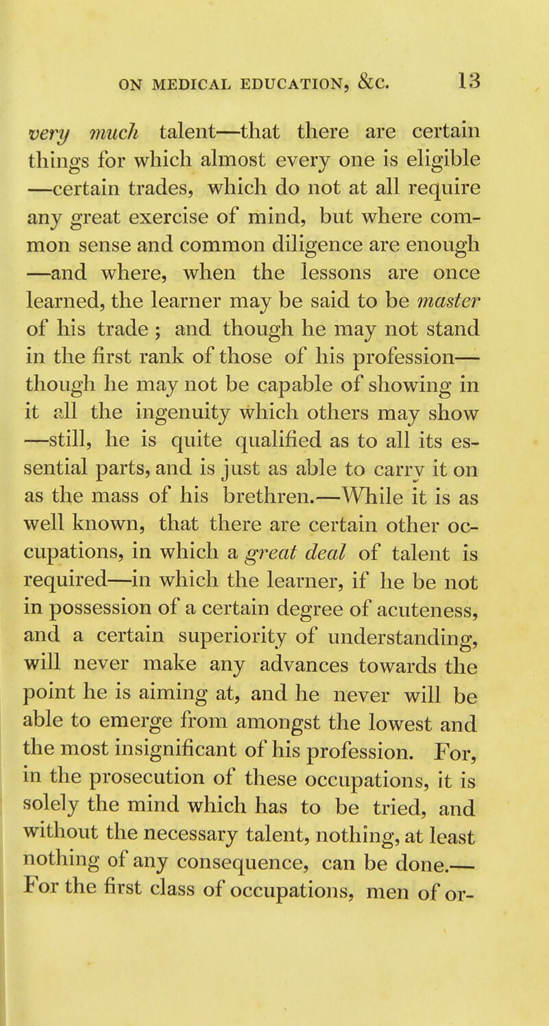 very much talent—that there are certain thhigs for which almost every one is eligible —certain trades, which do not at all require any great exercise of mind, but where com- mon sense and common diKgence are enough —and where, when the lessons are once learned, the learner may be said to be master of his trade ; and though he may not stand in the first rank of those of his profession— though he may not be capable of showing in it all the ingenuity which others may show —still, he is quite qualified as to all its es- sential parts, and is just as able to carry it on as the mass of his brethren.—^Vhile it is as well known, that there are certain other oc- cupations, in which a great deal of talent is required—in which the learner, if he be not in possession of a certain degree of acuteness, and a certain superiority of understanding, will never make any advances towards the point he is aiming at, and he never will be able to emerge from amongst the lowest and the most insignificant of his profession. For, in the prosecution of these occupations, it is solely the mind which has to be tried, and without the necessary talent, nothing, at least nothing of any consequence, can be done.— For the first class of occupations, men of or-