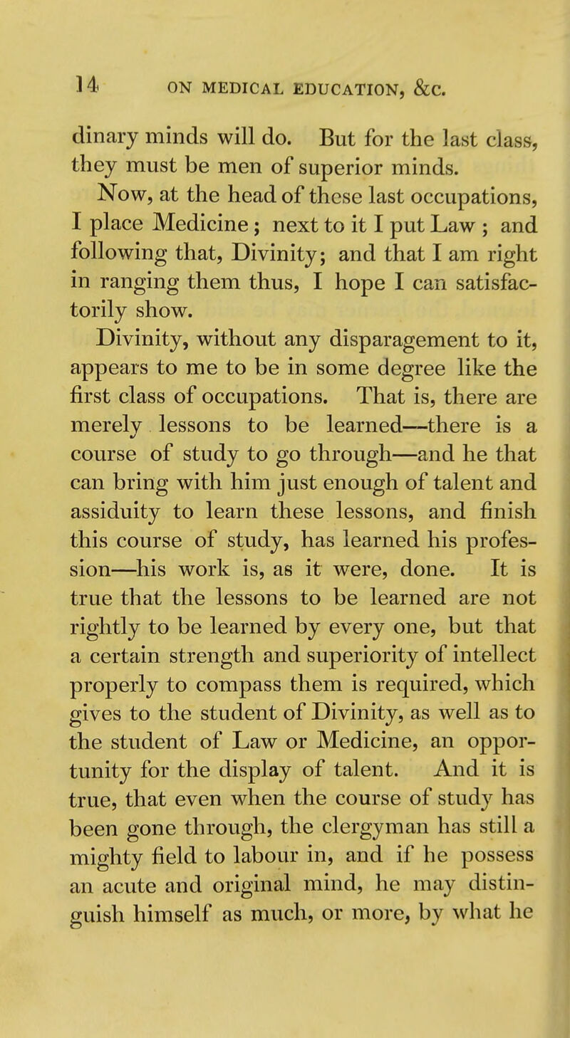 dinary minds will do. But for the last class, they must be men of superior minds. Now, at the head of these last occupations, I place Medicine; next to it I put Law ; and following that. Divinity; and that I am right in ranging them thus, I hope I can satisfac- torily show. Divinity, without any disparagement to it, appears to me to be in some degree like the first class of occupations. That is, there are merelv lessons to be learned—there is a course of study to go through—and he that can bring with him just enough of talent and assiduity to learn these lessons, and finish this course of study, has learned his profes- sion—^his work is, as it were, done. It is true that the lessons to be learned are not rightly to be learned by every one, but that a certain strength and superiority of intellect properly to compass them is required, which gives to the student of Divinity, as well as to the student of Law or Medicine, an oppor- tunity for the display of talent. And it is true, that even when the course of study has been gone through, the clergyman has still a i mighty field to labour in, and if he possess an acute and original mind, he may distin- guish himself as much, or more, by what he