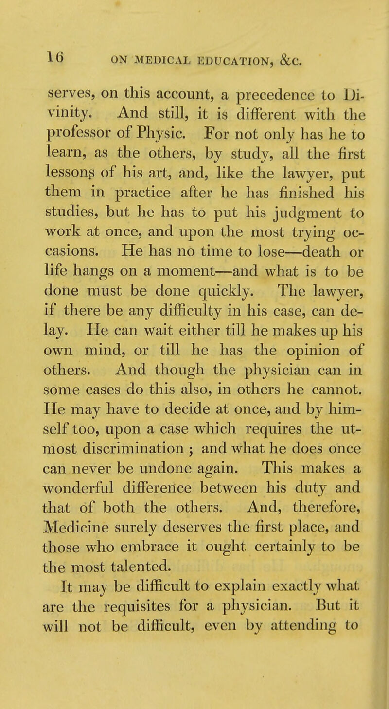 serves, on this account, a precedence to Di- vinity. And still, it is different with the professor of Physic. For not only has he to learn, as the others, by study, all the first lesson^ of his art, and, like the lawyer, put them in practice after he has finished his studies, but he has to put his judgment to work at once, and upon the most trying oc- casions. He has no time to lose—death or life hangs on a moment—and what is to be done must be done quickly. The lawyer, if there be any difficulty in his case, can de- lay. He can wait either till he makes up his own mind, or till he has the opinion of others. And though the physician can in some cases do this also, in others he cannot. He may have to decide at once, and by him- self too, upon a case which requires the ut- most discrimination ; and what he does once can never be undone again. This makes a wonderful diifereiice between his duty and that of both the others. And, therefore. Medicine surely deserves the first place, and those who embrace it ought certainly to be the most talented. It may be difficult to explain exactly what are the requisites for a physician. But it will not be difficult, even by attending to