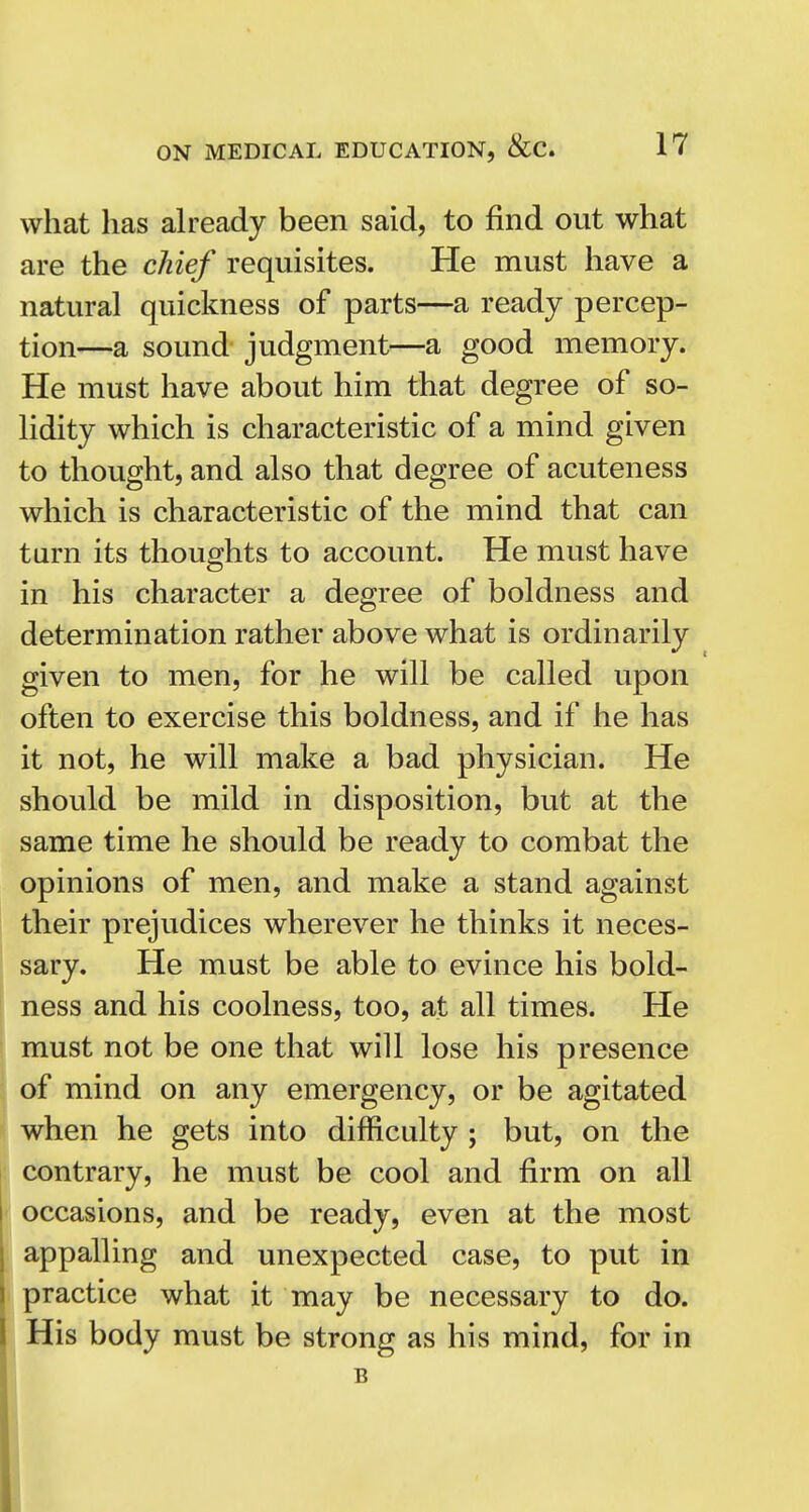 what has ah-eady been said, to find out what are the chief requisites. He must have a natural quickness of parts—a ready percep- tion—a sound judgment—a good memory. He must have about him that degree of so- lidity which is characteristic of a mind given to thought, and also that degree of acuteness which is characteristic of the mind that can turn its thoughts to account. He must have in his character a degree of boldness and determination rather above what is ordinarily given to men, for he will be called upon often to exercise this boldness, and if he has it not, he will make a bad physician. He should be mild in disposition, but at the same time he should be ready to combat the opinions of men, and make a stand against their prejudices wherever he thinks it neces- sary. He must be able to evince his bold- ness and his coolness, too, at all times. He must not be one that will lose his presence of mind on any emergency, or be agitated when he gets into difficulty ; but, on the contrary, he must be cool and firm on all occasions, and be ready, even at the most appalling and unexpected case, to put in practice what it may be necessary to do. His body must be strong as his mind, for in B