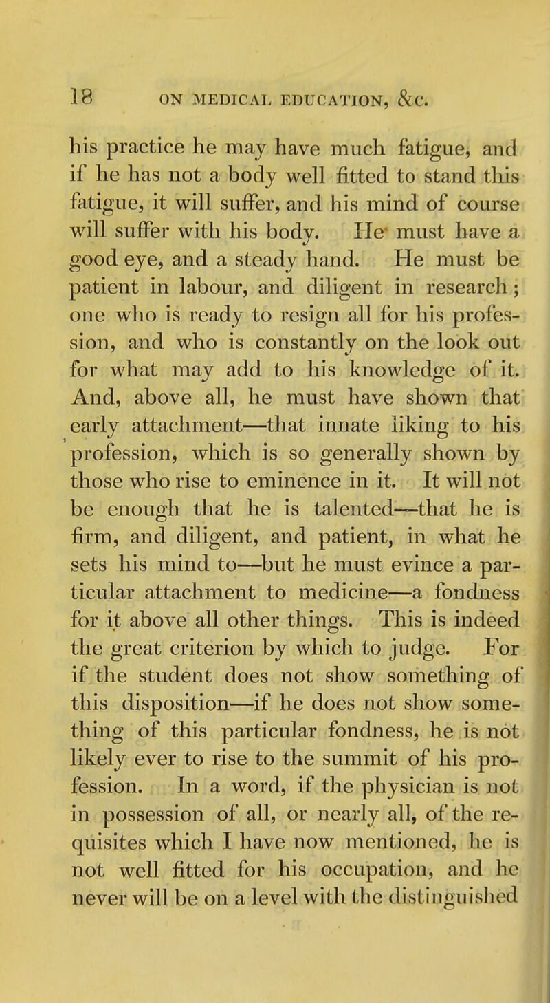 his practice he may have much fatigue, and if he has not a body well fitted to stand this fatigue, it will suffer, and his mind of course will suffer with his body. He* must have a good eye, and a steady hand. He must be patient in labour, and diligent in research; one who is ready to resign all for his profes- sion, and who is constantly on the look out for what may add to his knowledge of it. And, above all, he must have shown that early attachment—that innate liking to his profession, which is so generally shown by those who rise to eminence in it. It will not be enough that he is talented—that he is firm, and diligent, and patient, in what he sets his mind to—^but he must evince a par- ticular attachment to medicine—a fondness for it above all other things. This is indeed the great criterion by which to judge. For if the student does not show something of this disposition—if he does not show some- thing of this particular fondness, he is not. likely ever to rise to the summit of his pro-, fession. In a word, if the physician is not^ in possession of all, or nearly all, of the re-' quisites which I have now mentioned, he is. not well fitted for his occupation, and he never will be on a level with the distinguished