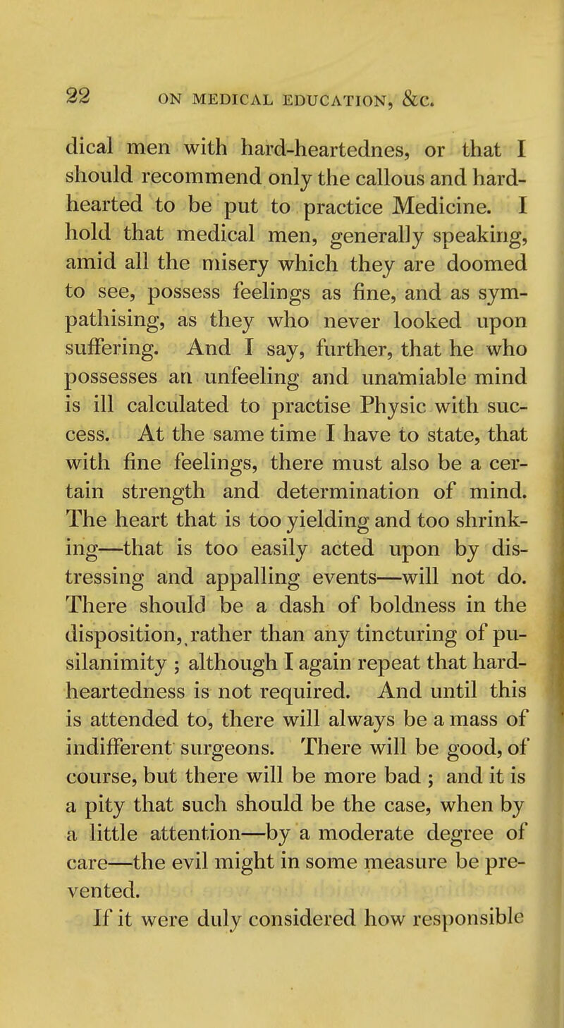 dical men with hard-heartednes, or that I should recommend only the callous and hard- hearted to be put to practice Medicine. I hold that medical men, generally speaking, amid all the misery which they are doomed to see, possess feelings as fine, and as sym- pathising, as they who never looked upon suffering. And I say, further, that he who possesses an unfeeling and unamiable mind is ill calculated to practise Physic with suc- cess. At the same time I have to state, that with fine feelings, there must also be a cer- tain strength and determination of mind. The heart that is too yielding and too shrink- ing—that is too easily acted upon by dis- tressing and appalling events—will not do. There should be a dash of boldness in the disposition,, rather than any tincturing of pu- silanimity ; although I again repeat that hard- heartedness is not required. And until this is attended to, there will always be a mass of indifferent surgeons. There will be good, of course, but there will be more bad ; and it is a pity that such should be the case, when by a little attention—by a moderate degree of care—the evil might in some measure be pre- vented. If it were duly considered how responsible