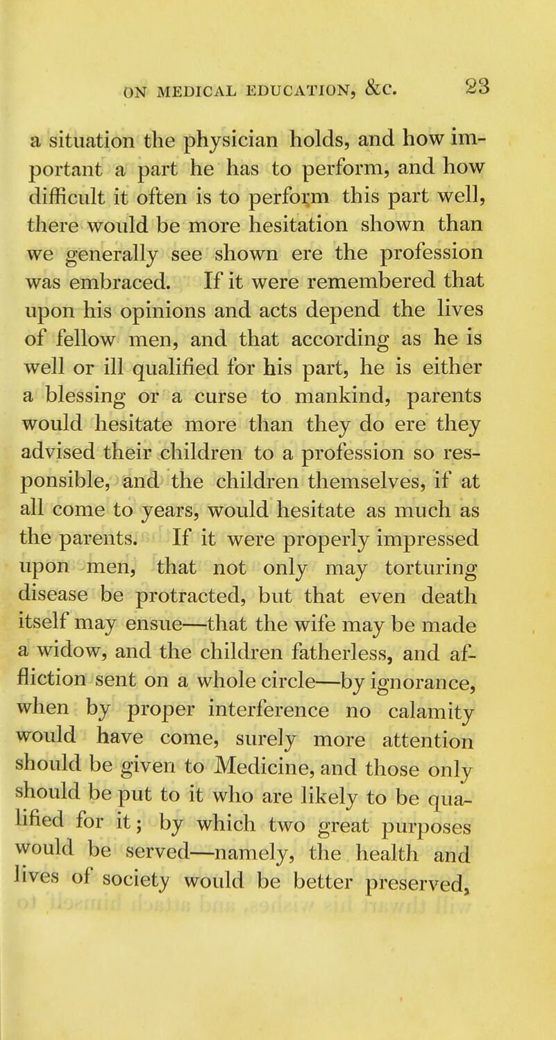 a situation the physician holds, and how im- portant a part he has to perform, and how difficult it often is to perform this part well, there would be more hesitation shown than we generally see shown ere the profession was embraced. If it were remembered that upon his opinions and acts depend the lives of fellow men, and that according as he is well or ill qualified for his part, he is either a blessing or a curse to mankind, parents would hesitate more than they do ere they advised their children to a profession so res- ponsible, and the children themselves, if at all come to years, would hesitate as much as the parents. If it were properly impressed upon men, that not only may torturing disease be protracted, but that even death itself may ensue—that the wife may be made a widow, and the children fatherless, and af- fliction sent on a whole circle—by ignorance, when by proper interference no calamity would have come, surely more attention should be given to Medicine, and those only should be put to it who are likely to be qua- lified for it; by which two great purposes would be served—namely, the health and lives of society would be better preserved.