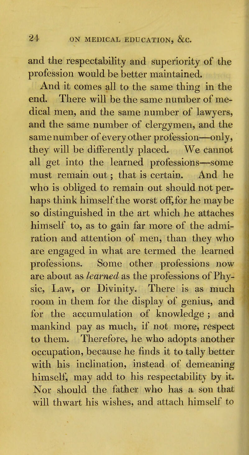 and the respectability and superiority of the profession would be better maintained. And it comes all to the same thing in the end. There will be the same number of me- dical men, and the same number of lawyers, and the same number of clergymen, and the same number of every other profession—only, they will be differently placed. We cannot all get into the learned professions—some must reinain out; that is certain. And he who is obliged to remain out should not per- haps think himself the worst off, for he maybe so distinguished in the art which he attaches himself to, as to gain far more of the admi- ration and attention of men, than they who are engaged in what are termed the learned professions. Some other professions now are about as learned as the professions of Phy- sic, Law, or Divinity. There is as much room in them for the display of genius, and for the accumulation of knowledge ; and mankind pay as much, if not more, respect to them. Therefore, he who adopts another occupation, because he finds it to tally better with his inclination, instead of demeaning himself, may add to his respectability by it. Nor should the father who has a son that will thwart his wishes, and attach himself to