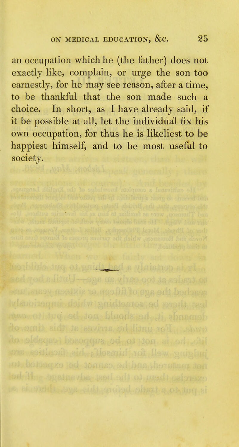 an occupation which he (the father) does not exactly hke, complain, or urge the son too earnestly, for he may see reason, after a time, to be thankful that the son made such a choice. In short, as I have already said, if it be possible at all, let the individual fix his own occupation, for thus he is likeliest to be happiest himself, and to be most useful to society.