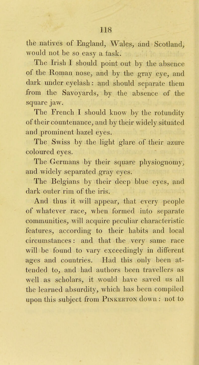 the natives of England, Wales, and Scotland, would not be so easy a task. The Irish I should point out by the absence of the Roman nose, and by the gray eye, and dark under eyelash: and should separate them from the Savoyards, by the absence of the square jaw. The French I should know by the rotundity of their countenance, and by their widely situated and prominent hazel eyes. The Swiss by the light glare of their azure coloured eyes. The Germans by their square physiognomy, and widely separated gray eyes. The Belgians by their deep blue eyes, and dark outer rim of the iris. And thus it will appear, that every people of whatever race, when formed into separate communities, will acquire peculiar characteristic features, according to their habits and local circumstances: and that the very same race will be found to vary exceedingly in different ages and countries. Had this only been at- tended to, and had authors been travellers as well as scholars, it would have saved us all the learned absurdity, which has been compiled upon this subject from Pinkerton down : not to