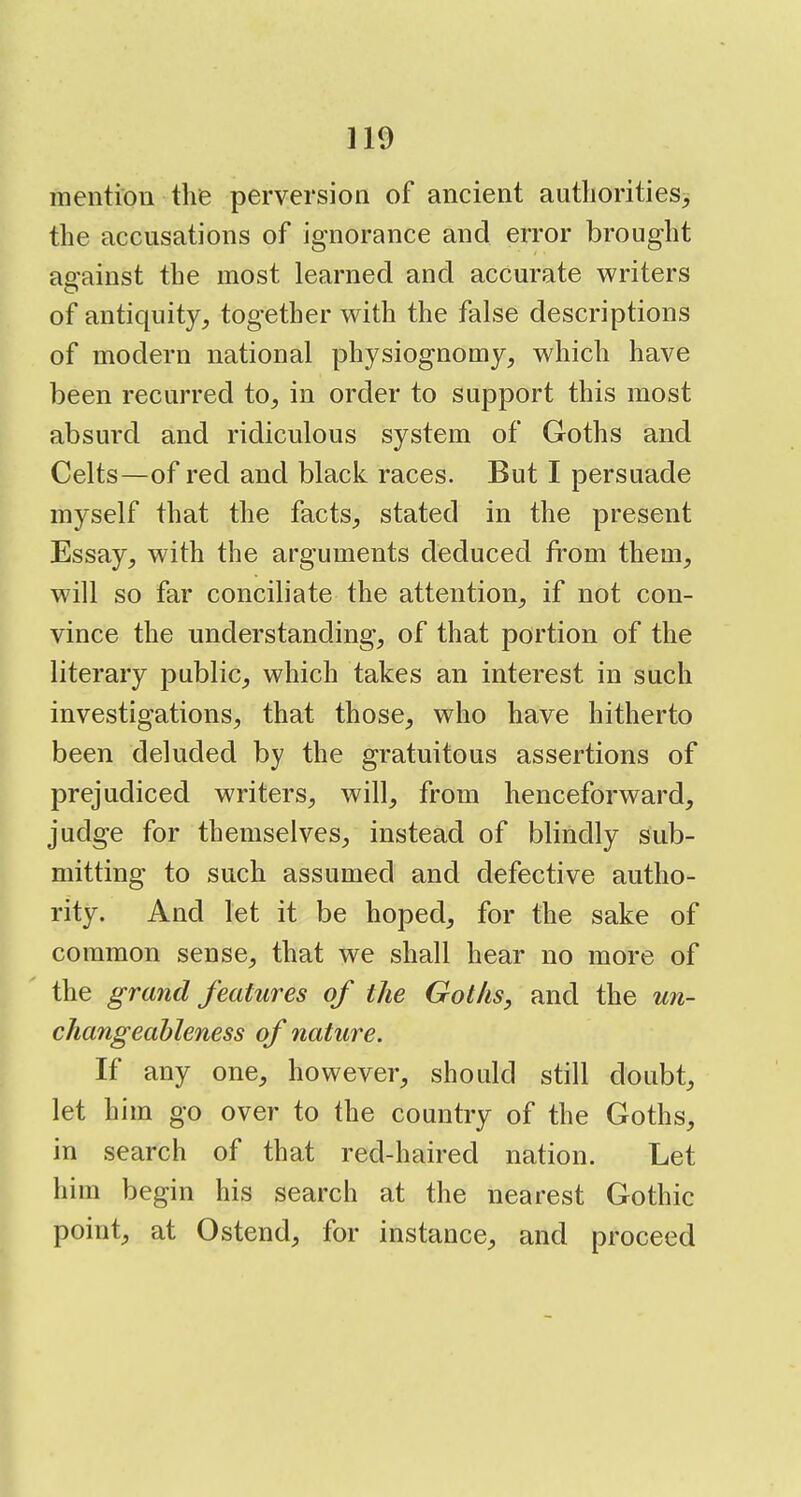 mention tlie perversion of ancient authorities^ the accusations of ignorance and error brought against the most learned and accurate writers of antiquity^ together with the false descriptions of modern national physiognomy, which have been recurred to, in order to support this most absurd and ridiculous system of Goths and Celts—of red and black races. But I persuade myself that the facts, stated in the present Essay, with the arguments deduced from them, will so far conciliate the attention, if not con- vince the understanding, of that portion of the literary public, which takes an interest in such investigations, that those, who have hitherto been deluded by the gratuitous assertions of prejudiced writers, will, from henceforward, judge for themselves, instead of blindly sub- mitting to such assumed and defective autho- rity. And let it be hoped, for the sake of common sense, that we shall hear no more of the grand features of the Goths, and the un- changeahleness of nature. If any one, however, should still doubt, let him go over to the country of the Goths, in search of that red-haired nation. Let him begin his search at the nearest Gothic point, at Ostend, for instance, and proceed