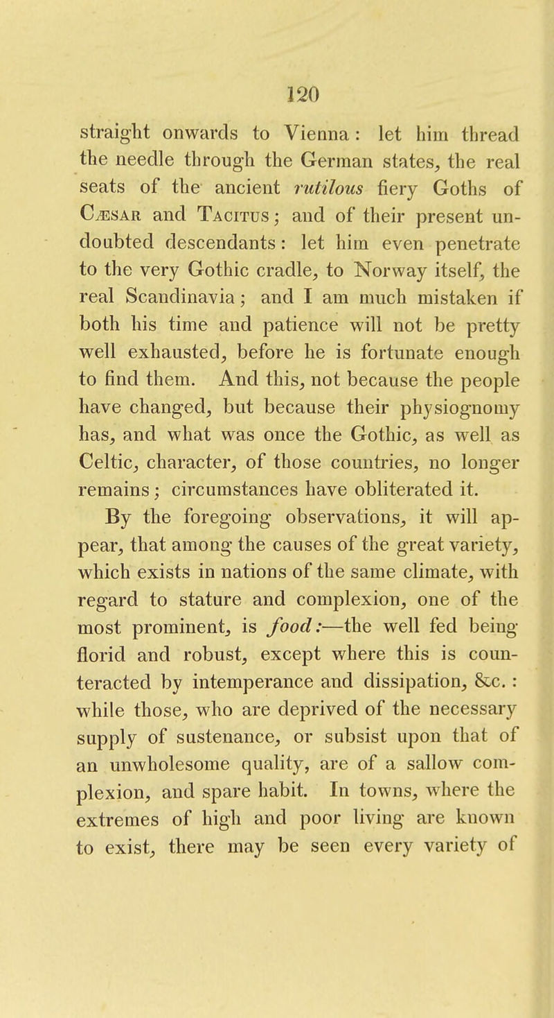 straight onwards to Vienna: let him thread the needle through the German states, the real seats of the ancient rutilous fiery Goths of CaESAR and Tacitus ; and of their present un- doubted descendants: let him even penetrate to the very Gothic cradle, to Norway itself, the real Scandinavia; and I am much mistaken if both his time and patience will not be pretty well exhausted, before he is fortunate enough to find them. And this, not because the people have changed, but because their physiognomy has, and what was once the Gothic, as well as Celtic, character, of those countries, no longer remains; circumstances have obliterated it. By the foregoing observations, it will ap- pear, that among the causes of the great variety, which exists in nations of the same climate, with regard to stature and complexion, one of the most prominent, is food:—the well fed being- florid and robust, except where this is coun- teracted by intemperance and dissipation, &c. : while those, who are deprived of the necessary supply of sustenance, or subsist upon that of an unwholesome quality, are of a sallow com- plexion, and spare habit. In towns, where the extremes of high and poor living are known to exist, there may be seen every variety of