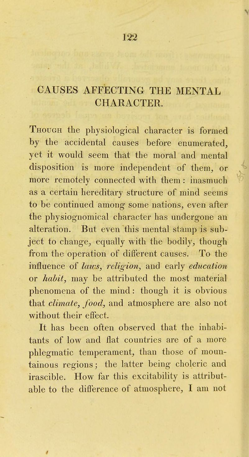 CAUSES AFFECTING THE MENTAL CHARACTER. Though the physiological character is formed by the accidental causes before enumerated, yet it would seem that the moral and mental disposition is more independent of them, or more remotely connected with them: inasmuch as a certain hereditary structure of mind seems to be continued among some nations, even after the physiognomical character has undergone an alteration. But even this mental stamp is sub- ject to change, equally with the bodily, though from the operation of different causes. To the influence of laivs, religion^ and early education or habit, may be attributed the most material phenomena of the mind: though it is obvious that climate, food, and atmosphere are also not without their effect. It has been often observed that the inhabi- tants of low and flat countries are of a more phlegmatic temperament, than those of moun- tainous regions; the latter being choleric and irascible. How far this excitability is attribut- able to the difference of atmosphere, I am not