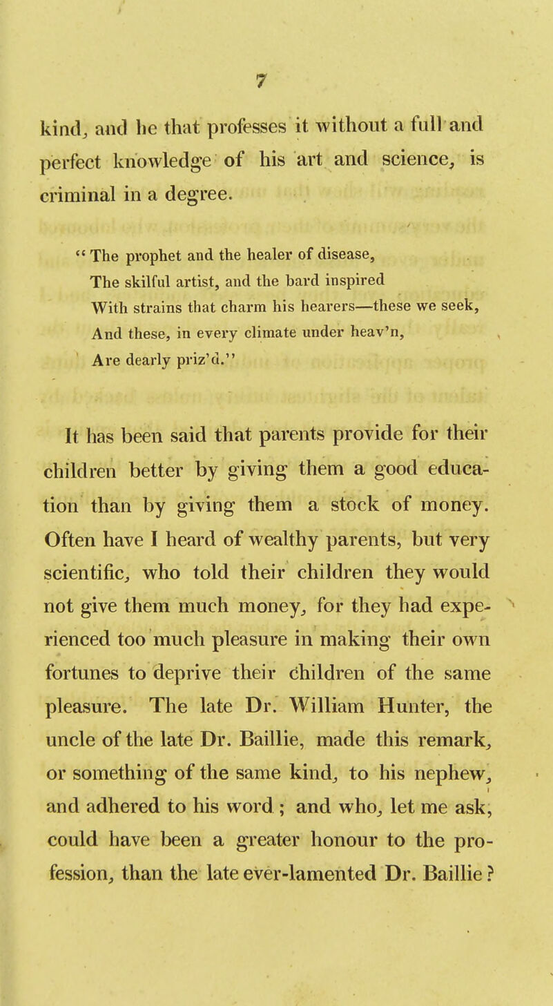 > 7 kind, and be that professes it without a full and perfect knowledge of his art and science, is criminal in a degree. *' The prophet and the healer of disease. The skilful artist, and the bard inspired With strains that charm his hearers—these we seek. And these, in every climate under heav'n. Are dearly priz'd. It has been said that parents provide for their children better by giving them a good educa- tion than by giving them a stock of money. Often have I heard of wealthy parents, but very scientific, who told their children they would not give them much money, for they had expe- rienced too much pleasure in making their own fortunes to deprive their children of the same pleasure. The late Dr. William Hunter, the uncle of the late Dr. Baillie, made this remark, or something of the same kind, to his nephew, and adhered to his word ; and who, let me ask, could have been a greater honour to the pro- fession, than the late ever-lamented Dr. Baillie ?