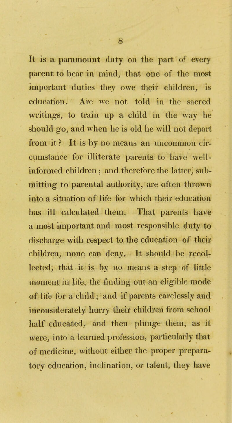 It is a paramount duty on the part of every parent to bear in mind, that one of the most important duties they owe their children, is education. Are we not told in the sacred writings, to train up a child in the way he should go, and when he is old he will not depart from it ? It is by no means an uncommon cir- cumstance for illiterate parents to have well- informed children ; and therefore the latter, sub- mitting to parental authority, are often thrown into a situation of life for which their education has ill calculated them. That parents have a most important and most responsible duty to discharge with respect to the education of tlieir children, none can deny. It should be recol- lected, that it is by no means a step of little moment in life, the finding out an eHgible mode of life for a child; and if parents carelessly and inconsiderately hurry their children from school half educated, and then plunge them, as it were, into a learned profession, particularly that of medicine, without either the proper prepara- tory education, inclination, or talent, they have