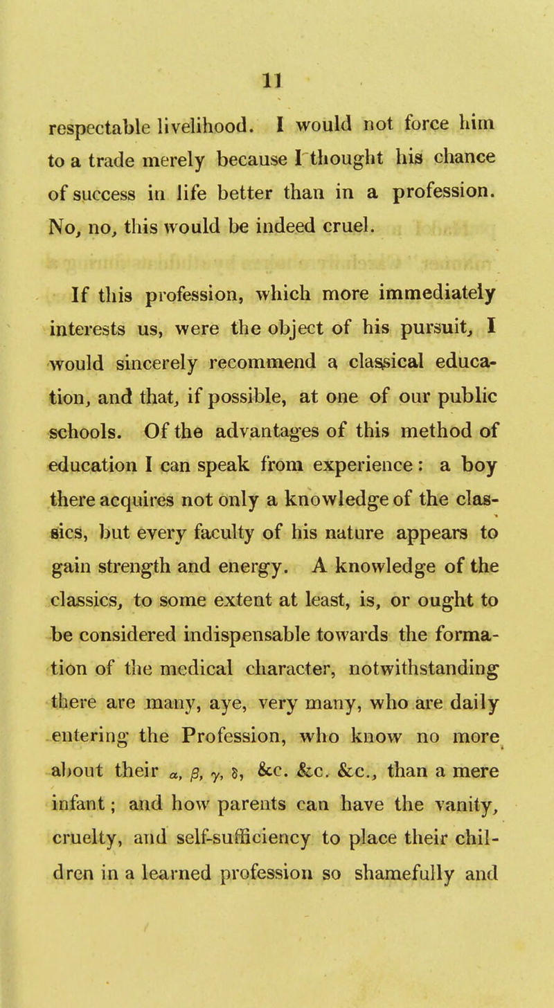 IX respectable livelihood. I would not force him to a trade merely because 1 thought his chance of success in life better than in a profession. No, no, this would be indeed cruel. If this profession, which more immediately interests us, were the object of his pursuit, I would sincerely recommend a clas;sical educa- tion, and that, if possible, at one of our public schools. Of the advantag-es of this method of education I can speak from experience: a boy there acquires not only a knowledge of the clas- sics, but every faculty of his nature appears to gain strength and energy. A knowledge of the classics, to some extent at least, is, or ought to be considered indispensable towards the forma- tion of the medical character, notwithstanding there are many, aye, very many, who are daily entering the Profession, who know no more about their «, ^, y, s, &c. &c. &c., than a mere infant; and how parents can have the vanity, cruelty, and self-sufficiency to place their chil- dren in a learned profession so shamefully and