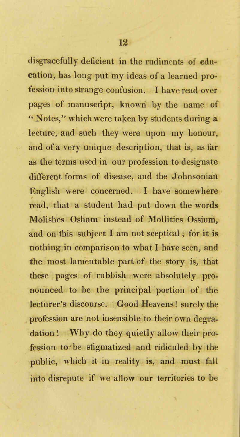 disgracefully deficient in the rudiments of edu- cation, has long put my ideas of a learned pro- fession into strange confusion. I have read over pages of manuscript, known by the name of Notes, which were taken by students daring a lecture^ and such they were upon my honour, and of a very unique description, that is, as far as the terms used in our profession to designate different forms of disease, and the Johnsonian English Avere concerned. I have somewhere read, that a student had put down the words Molishes Osham instead of Mollities Ossium, and on this subject I am not sceptical; for it is nothing in comparison to what I have seen, and the most lamentable part of the story is, that these pages of rubbish were absolutely pro- nounced to be the principal portion of the lecturer's discourse. Good Heavens! surely the profession are not insensible to their own degra- dation I Why do they quietly allow their pro- fession to'be stigmatized and ridiculed by the public, which it in reality is, and must fall into disrepute if we allow our territories to be