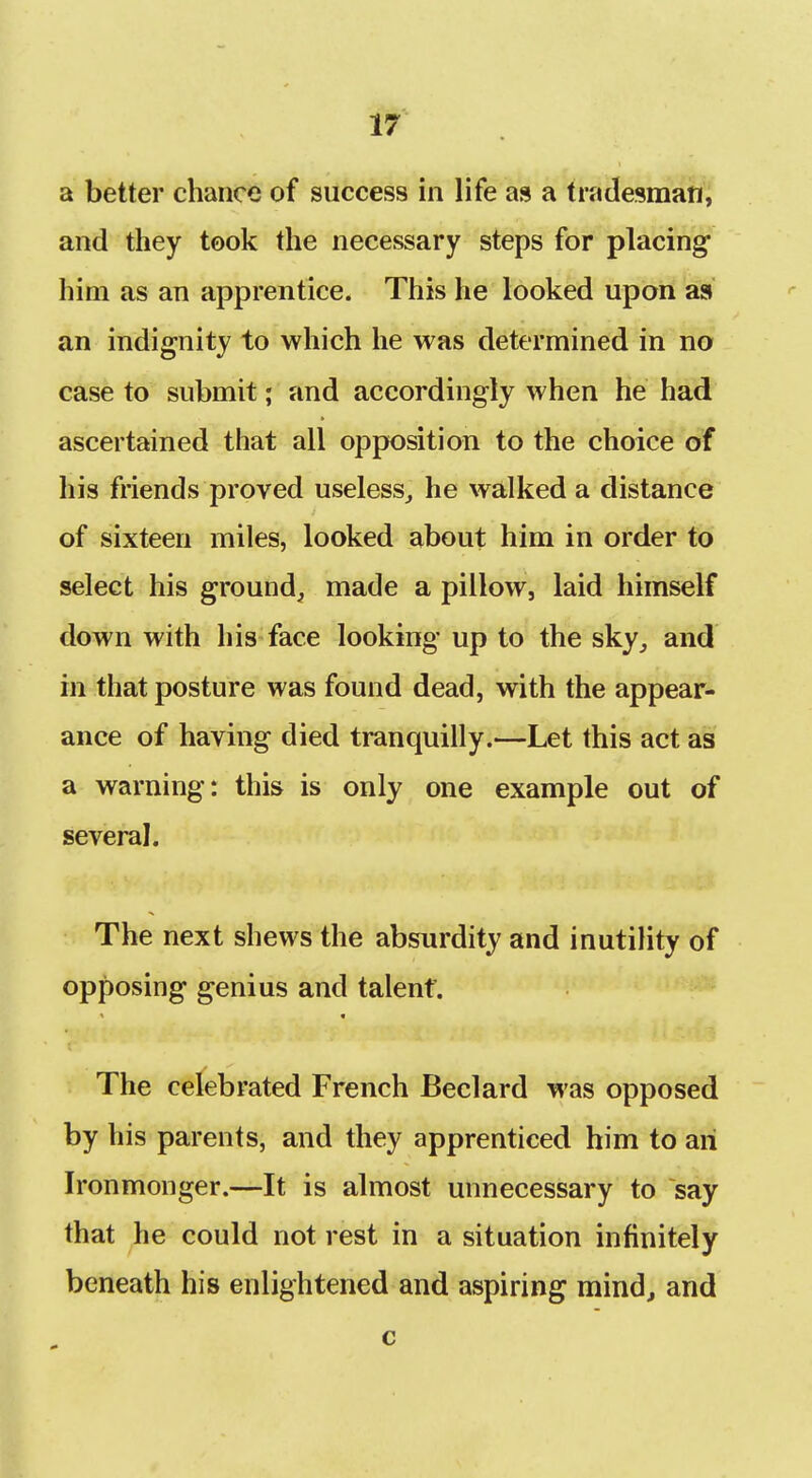 a better chance of success in life as a tradesman, and they took the necessary steps for placing him as an apprentice. This he looked upon as an indignity to which he was determined in no case to submit j and accordingly when he had ascertained that all opposition to the choice of his friends proved useless^ he walked a distance of sixteen miles, looked about him in order to select his ground, made a pillow, laid himself down with his face looking up to the sky_, and in that posture was found dead, with the appear- ance of having died tranquilly.—Let this act as a warning: this is only one example out of several. The next shews the absurdity and inutility of opposing genius and talent. The celebrated French Beclard was opposed by his parents, and they apprenticed him to an Ironmonger.—It is almost unnecessary to say that he could not rest in a situation infinitely beneath his enlightened and aspiring mindj and c