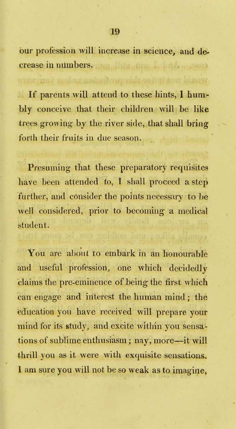 our profession will increase in science, and de- crease in numbers. If parents will attend to these hints, I hum-- bly conceive that their children will be like trees growing by the river side, that shall bring forth their fruits in due season. Presuming that these preparatory requisites have been attended to, I shall proceed a step further, and consider the points necessary to be well considered, prior to becoming a medical student. You are a])()ut to embark in an honourable and useful profession, one which decidedly claims the pre-eminence of being the first which can engage and interest the human mind; the (education you have received will prepare your mind for its study, and excite within you sensa- tions of sublime enthusiasm; nay, more—it will thrill you as it were with exquisite sensations 1 am sure you will not be so weak as to imagine,