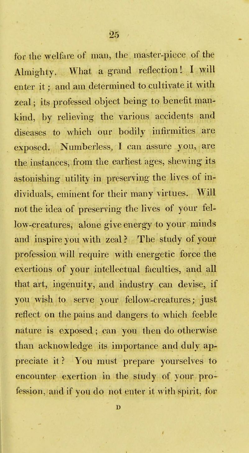 for the welfare of man, the master-piece of the Almighty. What a grand reflection! I will enter it; and am determined to cultivate it with zeal; its professed object being to benefit man- kind, by relieving the various accidents and diseases to which our bodily infirmities are exposed. Numberless, I can assure you, are the instances, from the earhest ages, shewing its astonishing utility in preserving the lives of in- dividuals, eminent for their many virtues. Will not the idea of preserving the lives of your fel- low-creatures, alone give energy to your minds and inspire you with zeal ? The study of your profession will require with energetic force the exertions of your intellectual faculties, and all that art, ingenuity, and industry can devise, if you wish to serve your fellow-creatures; just reflect on the pains and dangers to which feeble nature is exposed; can you then do otherwise than acknowledge its importance and duly ap- preciate it ? You must prepare yourselves to encounter exertion in the study of your pro- fession, and if you do not enter it with spirit, for D