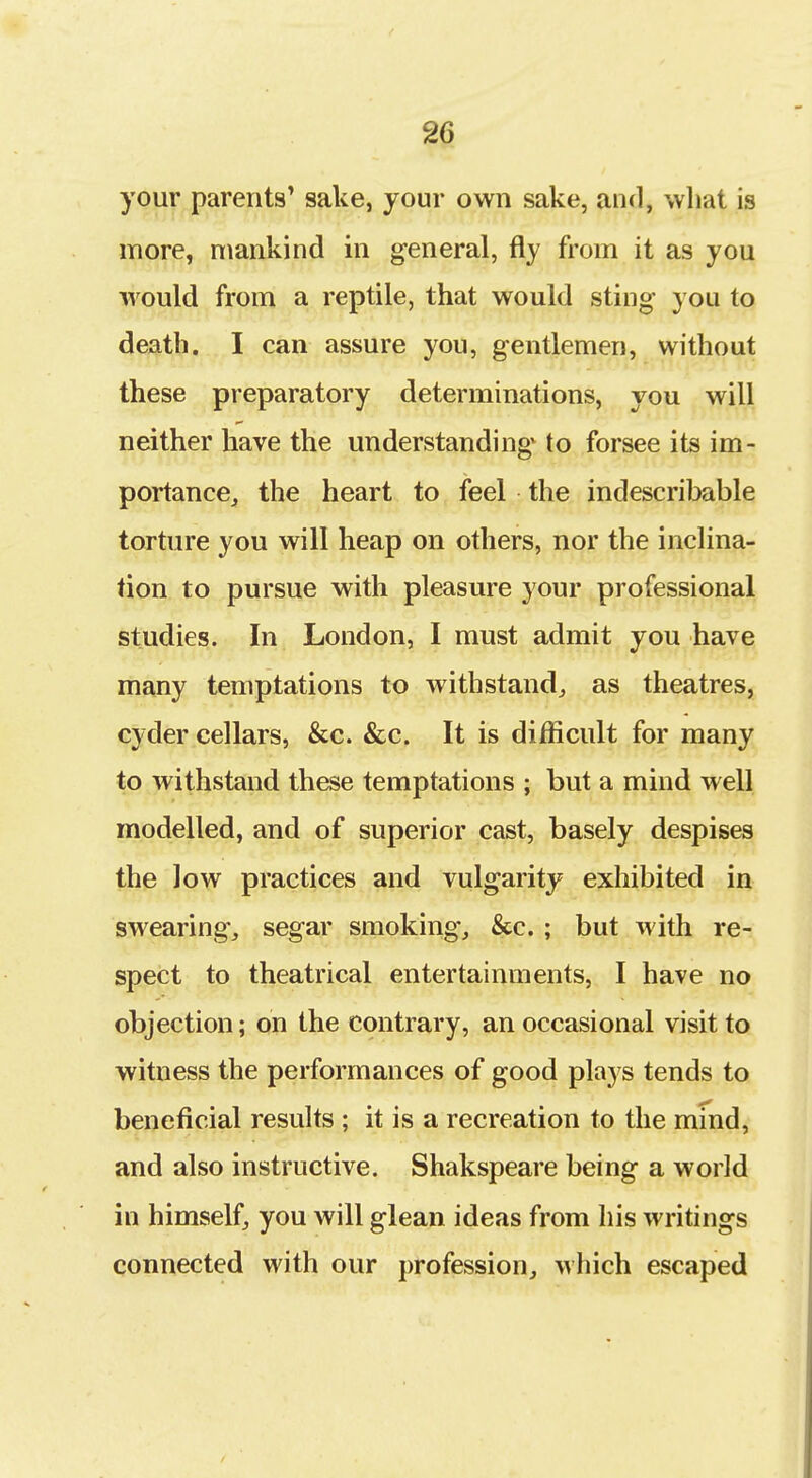 your parents' sake, your own sake, and, wliat is more, mankind in general, fly from it as you would from a reptile, that would sting you to death. I can assure you, gentlemen, without these preparatory determinations, you will neither have the understanding to forsee its im- portancej the heart to feel the indescribable torture you will heap on others, nor the inclina- tion to pursue with pleasure your professional studies. In London, I must admit you have many temptations to withstand^ as theatres, cyder cellars, &c. &c. It is difficult for many to withstand these temptations ; but a mind well modelled, and of superior cast, basely despises the low practices and vulgarity exhibited in swearings segar smoking, &c. ; but with re- spect to theatrical entertainments, I have no objection; on the contrary, an occasional visit to witness the performances of good plays tends to beneficial results ; it is a recreation to the mmd, and also instructive. Shakspeare being a world in himself, you will glean ideas from his writings connected with our profession, which escaped