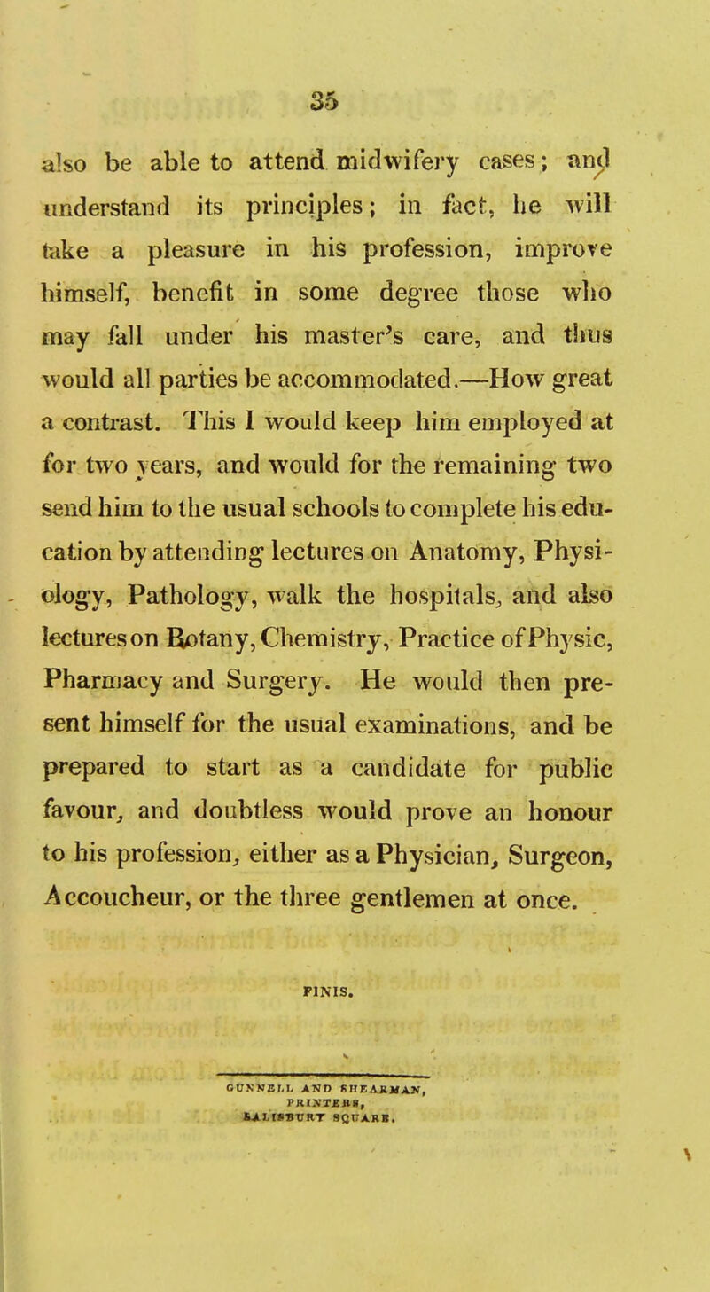 also be able to attend midwifery cases; an^l understand its principles; in fact, he 'will take a pleasure in his profession, improve himself, benefit in some degree those who may fall under his master's care, and thus would all parties be accommodated.—How great a contrast. This I would keep him employed at for two years, and would for the remaining two send him to the usual schools to complete his edu- cation by attending lectures on Anatomy, Physi- - ology, Pathology, walk the hospitals, and also lectureson Botany, Chemistry, Practice of Physic, Pharmacy and Surgery. He would then pre- sent himself for the usual examinations, and be prepared to start as a candidate for public favour^ and doubtless would prove an honour to his profession, either as a Physician, Surgeon, Accoucheur, or the three gentlemen at once. FINIS. GUNKJJM, AND SHEARMAN, TRIXTEB.8, ULISSTIRT SQUARB.