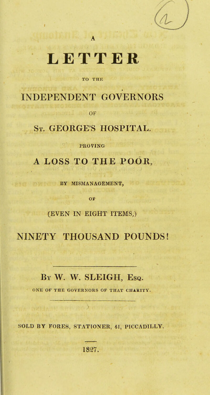 A LETTER TO THE INDEPENDENT GOVERNORS OF St. GEORGE'S HOSPITAL. PROVING A LOSS TO THE POjOU, BY MISMANAGEMENT, OP (EVEN IN EIGHT ITEMS,) NINETY THOUSAND POUNDS! By W. W. SLEIGH, Esq. ONE OF THE GOVERNORS OF THAT CHARITY. SOLD BY FORES, STATIONER, 41, PICCADILLY. 1827.
