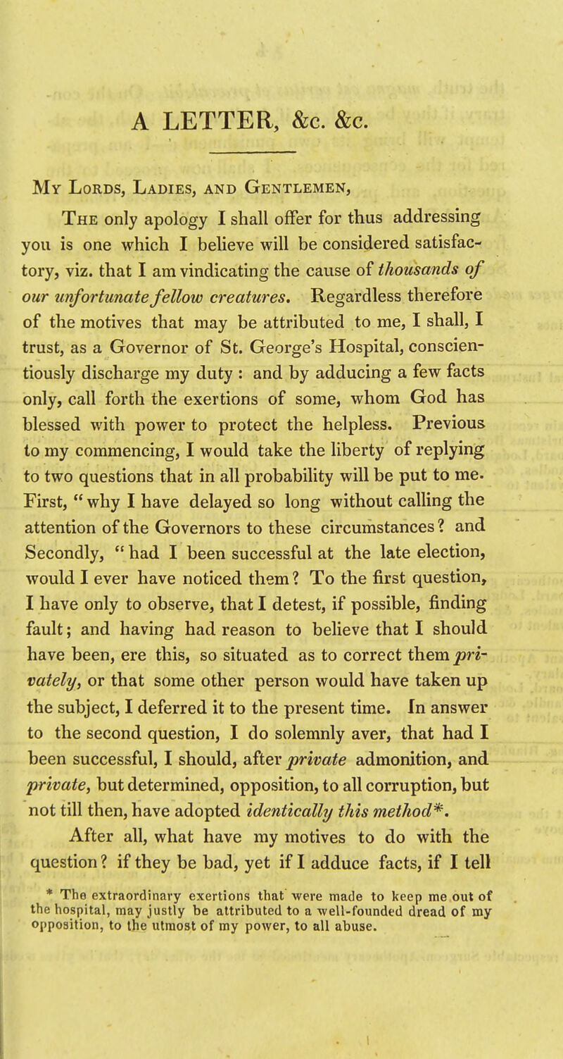 A LETTER, &c. &c. My Lords, Ladies, and Gentlemen, The only apology I shall ofFer for thus addressing you is one which I beheve will be considered satisfac- tory, viz. that I am vindicating the cause of thousands of our unfortunate fellow creatures. Regardless therefore of the motives that may be attributed to me, I shall, I trust, as a Governor of St. George's Hospital, conscien- tiously discharge my duty : and by adducing a few facts only, call forth the exertions of some, whom God has blessed with power to protect the helpless. Previous to my commencing, I would take the liberty of replying to two questions that in all probability will be put to me. First,  why I have delayed so long without calling the attention of the Governors to these circumstances ? and Secondly,  had I been successful at the late election, would I ever have noticed them ? To the first question, I have only to observe, that I detest, if possible, finding fault; and having had reason to believe that I should have been, ere this, so situated as to correct them pri- vately, or that some other person would have taken up the subject, I deferred it to the present time. In answer to the second question, I do solemnly aver, that had I been successful, I should, after private admonition, and private, but determined, opposition, to all corruption, but not till then, have adopted identically this method*. After all, what have my motives to do with the question ? if they be bad, yet if I adduce facts, if I tell * The extraordinary exertions that were made to keep me out of the hospital, may justly be attributed to a well-founded dread of my opposition, to the utmost of my power, to all abuse.