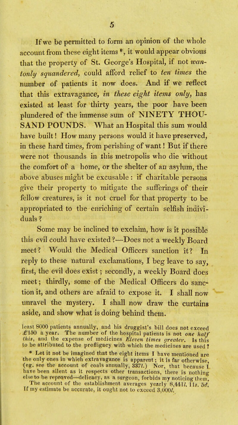 If we be permitted to form an opinion of the whole account from these eight items *, it would appear obvious that the property of St. George's Hospital, if not wan- ionly squandered, could afford relief to ten times the number of patients it now does. And if we reflect that this extravagance, in these eight items only, has existed at least for thirty years, the poor have been plundered of the immense sum of NINETY THOU- SAND POUNDS. What an Hospital this sum would have built! How many persons would it have preserved, in these hard times, from perishing of want! But if there were not thousands in this metropolis who die without the comfort of a home, or the shelter of an asylum, the above abuses might be excusable : if charitable persons give their property to mitigate the sufferings of their fellow creatures, is it not cruel for that property to be appropriated to the enriching of certain selfish indivi- duals ? Some may be inchned to exclaim, how is it possible this evil could have existed ?—Does not a weekly Board meet? Would the Medical Officers sanction it? In reply to these natural exclamations, I beg leave to say, first, the evil does exist; secondly, a weekly Board does meet; thirdly, some of the Medical Officers do sanc- tion it, and others are afraid to expose it. I shall now unravel the mystery. I shall now draw the curtains aside, and show what is doing behind them. least 8000 patieuts annually, and his druggist's bill does not exceed jfi'iSO a year. The number of the hospital patients is not one half this, and the expense of medicines Eleven times greater. Is this to be attributed to the profligacy with which the medicines are used ? * Let it not be imagined that the eight items I have mentioned are the only ones in which extravagance is apparent; it is far otherwise, (eg. see the account of coals annuallj', 337;.) Nor, that because I. have been silent as it respects other transactions, there is nothing else to be reproved—delicacy, as a surgeon, forbids my noticing them. The account of the establishment averages yearly 8,441/. llj, 5(f, If my estimate be accurate, it ought not to exceed 3,000/.