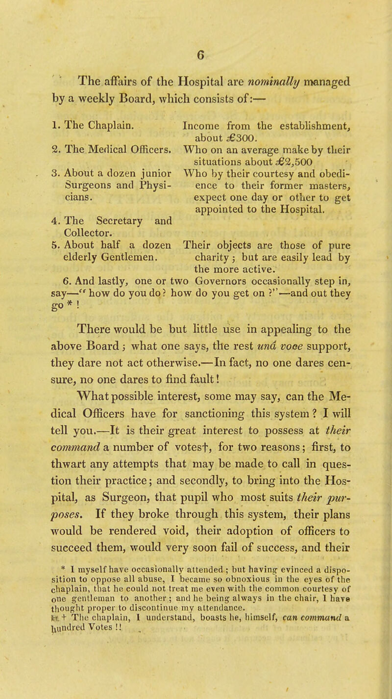 The affairs of the Hospital are nominally managed by a weekly Board, which consists of:— 1. The Chaplain. Income from the establishment, about £S00. 2. The Medical Officers. Who on an average make by their situations about ^3,500 3. About a dozen junior Who by their courtesy and obedi- Surgeons and Physi- ence to their former masters, cians. expect one day or other to get appointed to the Hospital. 4. The Secretary and Collector. 5. About half a dozen Their objects are those of pure elderly Gentlemen, charity ; but are easily lead by the more active. 6. And lastly, one or two Governors occasionally step in, say— how do you dp? how do you get on —and out they go* ! There would be but little use in appealing to the above Board; what one says, the rest unci voce support, they dare not act otherwise.—In fact, no one dares cen- sure, no one dares to find fault! What possible interest, some may say, can the Me- dical Officers have for sanctioning this system ? I will tell you.—It is their great interest to possess at their command a number of votesf, for two reasons; first, to thwart any attempts that may be made to call in ques- tion their practice; and secondly, to bring into the Hos- pital, as Surgeon, that pupil who most suits their pur- poses. If they broke through this system, their plans would be rendered void, their adoption of officers to succeed them, would very soon fail of success, and their * 1 myself have occasionally attended ; but having- evinced a dispo- sition to oppose all abuse, I became so obnoxious in the eyes of the chaplain, that he could not treat me even with the common courtesy of one gentleman to another ; and he being always in the chair, 1 have thought proper to discontinue my attendance. fct; t Tlie chaplain, 1 understand, boasts he, himself, can command a ^lundred Votes !!