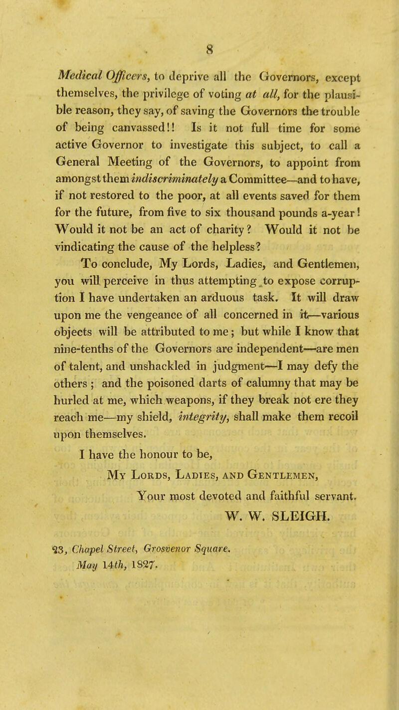 Medical Oncers, to deprive all tlie Governors, except themselves, the privilege of voting at all, for the plausi- ble reason, they say, of saving the Governors the trouble of being canvassed!! Is it not full time for some active Governor to investigate this subject, to call a General Meeting of the Governors, to appoint from amongst them indiscriminately/ a Committee—and to have, if not restored to the poor, at all events saved for them for the future, from five to six thousand pounds a-year! Would it not be an act of charity ? Would it not be vindicating the cause of the helpless? To conclude. My Lords, Ladies, and Gentlemen, you will perceive in thus attempting ^to expose corrup- tion I have undertaken an arduous task. It will draw upon me the vengeance of all concerned in it—various objects will be attributed to me; but while I know that nine-tenths of the Governors are independent—are men of talent, and unshackled in judgment—I may defy the others ; and the poisoned darts of calumny that may be hurled at me, which weapons, if they break not ere they reach me—my shield, integrity, shall make them recoil upon themselves. I have the honour to be, My Lords, Ladies, and Gentlemen, Your most devoted and faithful servant. W. W. SLEIGH. ^3, Chapel Street, Grosvenor Square. May Uth, 1S27.
