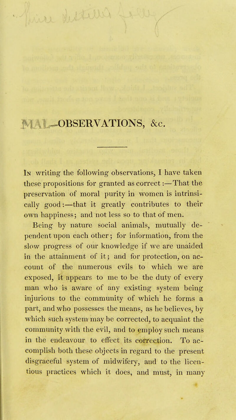 .MAlL-OBSERVATIONS, &c. In writing the following observations, I have taken these propositions for granted as correct:—That the preservation of moral purity in women is intrinsi- cally good:—that it greatly contributes to their own happiness; and not less so to that of men. Being by nature social animals, mutually de- pendent upon each other; for information, from the slow progress of our knowledge if we are unaided in the attainment of it j and for protection, on ac- count of the numerous evils to which we are exposed, it appears to me to be the duty of every man who is aware of any existing system being injurious to the community of which he forms a part, and who possesses the means, as he believes, by which such system maybe corrected, to acquaint the community with the evil, and to employ such means in the endeavour to effect its correction. To ac- complish both these objects in regard to the present disgraceful system of midwifery, and to the licen- tious practices which it does, and must, in many