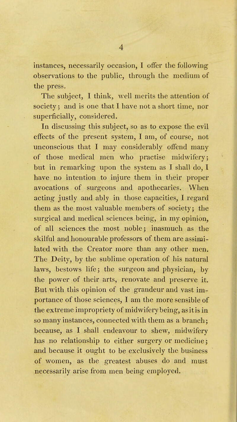 instances, necessarily occasion, I offer the following observations to the public, through the medium of the press. The subject, I think, well merits the attention of society; and is one that I have not a short time, nor superficially, considered. In discussing this subject, so as to expose the evil effects of the present system, I am, of course, not unconscious that I may considerably offend many of those medical men who practise midwifery; but in remarking upon the system as I shall do, I have no intention to injure them in their proper avocations of surgeons and apothecaries. When acting justly and ably in those capacities, I regard them as the most valuable members of society; the surgical and medical sciences being, in my opinion, of all sciences the most noble; inasmuch as the skilful and honourable professors of them are assimi- lated with the Creator more than any other men. The Deity, by the sublime operation of his natural laws, bestows life; the surgeon and physician, by the power of their arts, renovate and preserve it. But with this opinion of the grandeur and vast im- portance of those sciences, I am the more sensible of the extreme impropriety of midwifery being, as it is in so many instances, connected with them as a branch; because, as I shall endeavour to shew, midwifery has no relationship to either surgery or medicine; and because it ought to be exclusively the business of women, as the greatest abuses do and must necessarily arise from men being employed.